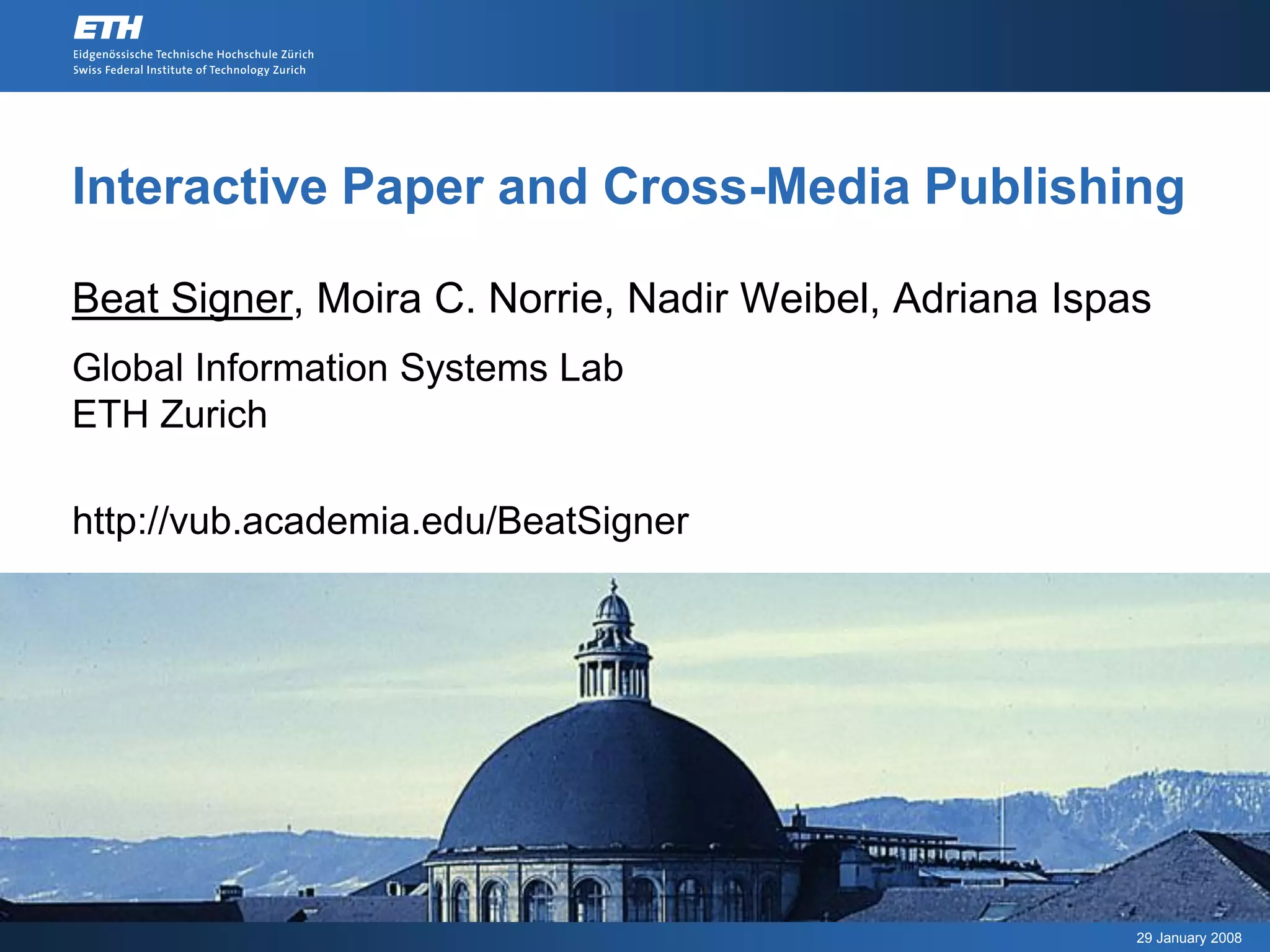 Interactive Paper and Cross-Media Publishing

Beat Signer, Moira C. Norrie, Nadir Weibel, Adriana Ispas
Global Information Systems Lab
ETH Zurich

http://vub.academia.edu/BeatSigner




                                                        29 January 2008
 