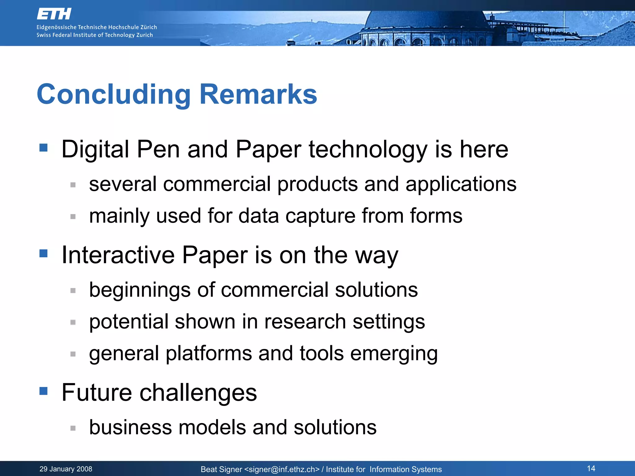 Concluding Remarks
 Digital Pen and Paper technology is here
             several commercial products and applications
             mainly used for data capture from forms
 Interactive Paper is on the way
             beginnings of commercial solutions
             potential shown in research settings
             general platforms and tools emerging
 Future challenges
             business models and solutions
29 January 2008          Beat Signer <signer@inf.ethz.ch> / Institute for Information Systems   14
 