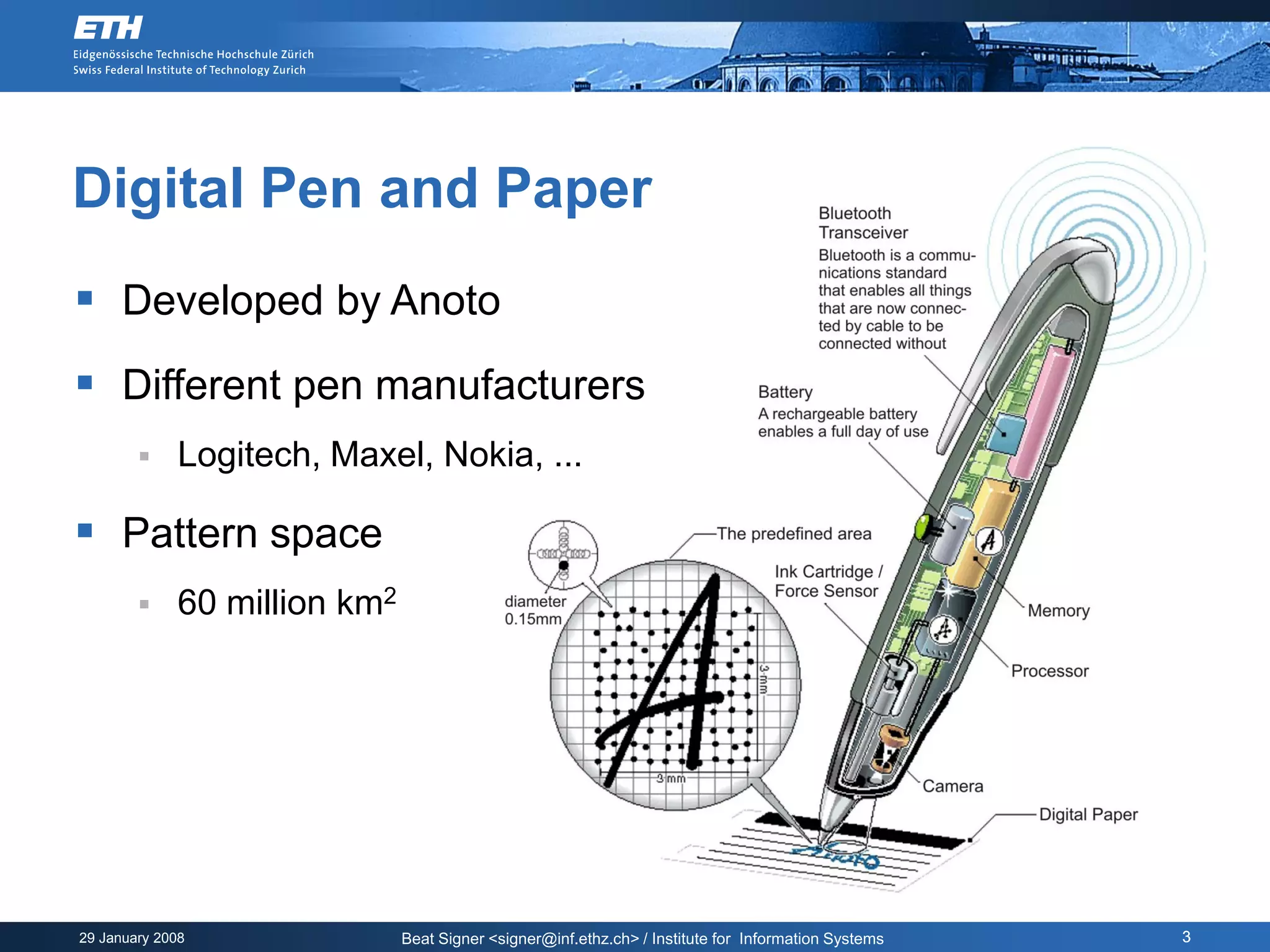 Digital Pen and Paper
 Developed by Anoto
 Different pen manufacturers
            Logitech, Maxel, Nokia, ...

 Pattern space
            60 million km2




29 January 2008               Beat Signer <signer@inf.ethz.ch> / Institute for Information Systems   3
 
