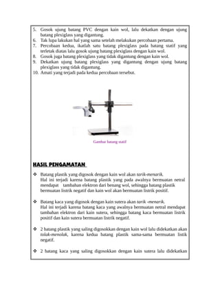 5. Gosok ujung batang PVC dengan kain wol, lalu dekatkan dengan ujung
batang plexiglass yang digantung.
6. Tak lupa lakukan hal yang sama setelah melakukan percobaan pertama.
7. Percobaan kedua, ikatlah satu batang plexiglass pada batang statif yang
terletak diatas lalu gosok ujung batang plexiglass dengan kain wol.
8. Gosok juga batang plexiglass yang tidak digantung dengan kain wol.
9. Dekatkan ujung batang plexiglass yang digantung dengan ujung batang
plexiglass yang tidak digantung.
10. Amati yang terjadi pada kedua percobaan tersebut.
Gambar batang statif
HASIL PENGAMATAN
 Batang plastik yang digosok dengan kain wol akan tarik-menarik.
Hal ini terjadi karena batang plastik yang pada awalnya bermuatan netral
mendapat tambahan elektron dari benang wol, sehingga batang plastik
bermuatan listrik negatif dan kain wol akan bermuatan listrik positif.
 Batang kaca yang digosok dengan kain sutera akan tarik -menarik.
Hal ini terjadi karena batang kaca yang awalnya bermuatan netral mendapat
tambahan elektron dari kain sutera, sehingga batang kaca bermuatan listrik
positif dan kain sutera bermuatan listrik negatif.
 2 batang plastik yang saling digosokkan dengan kain wol lalu didekatkan akan
tolak-menolak, karena kedua batang plastik sama-sama bermuatan listik
negatif.
 2 batang kaca yang saling digosokkan dengan kain sutera lalu didekatkan
 