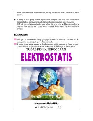 akan tolak-menolak, karena kedua batang kaca sama-sama bermuatan listik
positif.
 Batang plastik yang sudah digosokkan dengan kain wol lalu didekatkan
dengan batang kaca yang sudah digosok kain sutera akan tarik-menarik.
Hal ini karena batang plastik yang telah digosok kain wol bermuatan listrik
negatif dan batang kaca yang telah digosok kain sutera bermuatan listrik
positif.
KESIMPULAN
Jadi jika 2 buah benda yang ujungnya didekatkan memiliki muatan listrik
sama, maka akan terjadi gaya tolak-menolak.
2 buah benda yang ujungnya didekatkan memiliki muatan berbeda seperti
positif dengan negatif/ sebaliknya, maka akan timbul gaya tarik- menarik.
TUGAS FISIKA PERCOBAAN
______________________________________________
Disusun oleh Kelas IX-C :
 Lathifah Nuraini (21)
 