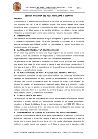 UNIVERSIDAD NACIONAL SAN ANTONIO ABAD DEL CUSCO
ESCUELA DE POST GRADO- UNSAAC
MAESTRÍA : RECURSOS HÍDRICOS Y MEDIO AMBIENTE GRUPO DE TRABAJO: QOSQORUNAS-
1
2014
CURSO: INGENIERÍA SANITARIA: ALUMNOS FELICIANO ESCOBEDO SILVA Y DANIEL DAVID CANAZA LUPACA
GESTIÓN INTEGRADA DEL AGUA PROBLEMAS Y DESAFÍOS
RESUMEN
El incremento de la población en forma especial de los países del tercer mundo, en el futuro en
una proporción del 100 % de la población mundial. Nos plantea grandes retos, mayor
demanda de agua ,incremento de contaminación de agua, excesos de explotación de aguas
subterráneas y un futuro incierto a los cambios climáticos, nos obligan a tomas medidas
inteligentes y sostenibles para resolver estos problemas y desafíos de nuestro el futuro.
1. INTRODUCCIÓN
Para satisfacer las crecientes demandas de agua, se requerirá la gestión y la intervención de
la cooperación internacional, donde los factores pertinentes se consideren en el proceso de
toma de decisiones, este enfoque holístico no solo requiere la gestión de la oferta, sino
también la gestión de la demanda.
2. LA POBLACIÓN MUNDIAL Y LA DEMANDA DE AGUA
En un futuro muy cercano se provee una mayor migración de los sectores rurales a las
ciudades y estas se constituirán en Megaciudades y consecuencia también también tendrá
Mega necesidades. Mega demandas de agua y por consiguiente Megadesafios.
Se aprecia que muchos países ya se encuentran con estrés hídricos y muchos otros pasaran a
esta amarga lista negra. Se aclara que en el planeta el agua dulce líquida corresponde al 1
%de agua y de esto el 98 % es subterránea y el 2 % superficial, por lo que la precipitaciones
constituyen su única fuente de recarga.
3. EL ALMACENAMIENTO DE AGUA A TRAVÉS DE LA RECARGA ARTIFICIAL
Para proteger los suministros de agua contra estos extremos y los cambios se necesita mayor
capacidad de almacenamiento de agua, incluido el almacenamiento a largo plazo(Años o
décadas), para construir la reserva de agua en momentos de exceso y ser utilizados en
tiempos de escasez, el almacenamiento superficial genera daños a la ecología y medio
ambiente, por lo que se plantea el almacenamiento subterráneo ,que ofrece innumerables
ventajas ambientales frente a la superficial .La siembra de agua será una de las tareas del
futuro mediante canales y perforaciones diamantinas.
4. LA REUTILIZACIÓN DEL AGUA
La reutilización del agua se ha convertido en todo un reto tecnológico (Tratamientos primario,
secundario y terciario), aplicado con sorprendentes resultados en los países desarrollados,
ejemplo en la Ciudad de California (Ee.uu) y experimentalmente en ECCO CITY (China) sin
embargo no está a al alcance de los los países del tercer mundo por los altos costos y las
normas sanitarias y ambientales más estrictas.
5. CONTAMINACIÓN DE FUENTES NO PUNTUALES DEL AGUA SUBTERRÁNEA
El principal contaminador no puntual de las aguas subterráneas es la agricultura, con el uso de
fertilizantes, pesticidas, y la sal que contiene el agua de riego que contaminan el agua de
drenaje que se mueve desde la zona de la raíz a las aguas subterráneas subyacente. El
problema se puede esperar que empeorar en el futuro a medida que la agricultura debe
 