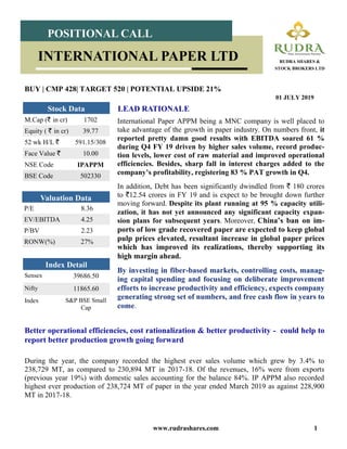 www.rudrashares.com 1
International Paper APPM being a MNC company is well placed to
take advantage of the growth in paper industry. On numbers front, it
reported pretty damn good results with EBITDA soared 61 %
during Q4 FY 19 driven by higher sales volume, record produc-
tion levels, lower cost of raw material and improved operational
efficiencies. Besides, sharp fall in interest charges added to the
company’s profitability, registering 83 % PAT growth in Q4.
In addition, Debt has been significantly dwindled from ` 180 crores
to `12.54 crores in FY 19 and is expect to be brought down further
moving forward. Despite its plant running at 95 % capacity utili-
zation, it has not yet announced any significant capacity expan-
sion plans for subsequent years. Moreover, China’s ban on im-
ports of low grade recovered paper are expected to keep global
pulp prices elevated, resultant increase in global paper prices
which has improved its realizations, thereby supporting its
high margin ahead.
By investing in fiber-based markets, controlling costs, manag-
ing capital spending and focusing on deliberate improvement
efforts to increase productivity and efficiency, expects company
generating strong set of numbers, and free cash flow in years to
come.
LEAD RATIONALE
BUY | CMP 428| TARGET 520 | POTENTIAL UPSIDE 21%
01 JULY 2019
POSITIONAL CALL
RUDRA SHARES &
STOCK BROKERS LTD
INTERNATIONAL PAPER LTD
Index Detail
Sensex 39686.50
Nifty 11865.60
Index S&P BSE Small
Cap
M.Cap (` in cr) 1702
Equity ( ` in cr) 39.77
52 wk H/L ` 591.15/308
Face Value ` 10.00
NSE Code IPAPPM
BSE Code 502330
Stock Data
P/E 8.36
EV/EBITDA 4.25
P/BV 2.23
RONW(%) 27%
Valuation Data
Better operational efficiencies, cost rationalization & better productivity - could help to
report better production growth going forward
During the year, the company recorded the highest ever sales volume which grew by 3.4% to
238,729 MT, as compared to 230,894 MT in 2017-18. Of the revenues, 16% were from exports
(previous year 19%) with domestic sales accounting for the balance 84%. IP APPM also recorded
highest ever production of 238,724 MT of paper in the year ended March 2019 as against 228,900
MT in 2017-18.
 