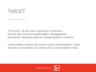 TARGET
• Primário: 18-24 anos, masculino e feminino
Alunos dos cursos de publicidade e propaganda,
jornalismo, relações públicas, design gráﬁco e eventos.
• Secundário: Alunos dos outros cursos da faculdade, corpo
docente, funcionários da instituição e comunidade online.
PRESENTATION
 