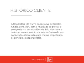 HISTÓRICO CLIENTE
PRESENTATION
A Coopertáxi-BH é uma cooperativa de taxistas,
fundada em 1984, com a ﬁnalidade de prestar o
serviço de táxi aos cidadãos de Belo Horizonte e
defender o crescimento sócio-econômico de seus
cooperados através da ajuda mútua, respeitando
os princípios cooperativistas.
 