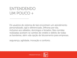 PRESENTATION
ENTENDENDO
UM POUCO +
Os usuários do sistema de táxi encontram um atendimento
personalizado, ágil e diferenciado, 24horas por dia,
inclusive aos sábados, domingos e feriados. Nas corridas
realizadas aceitam-se cartões de crédito e débito de todas
as bandeiras, além vda opção de faturamento para empresas.
segurança, agilidade, inovação e conforto.
 