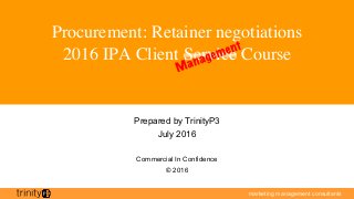 marketing management consultants
Procurement: Retainer negotiations
2016 IPA Client Service Course
Prepared by TrinityP3
July 2016
Commercial In Confidence
© 2016
 