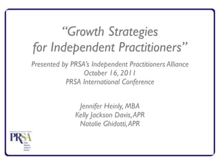 “Growth Strategies
for Independent Practitioners”
Presented by PRSA’s Independent Practitioners Alliance
                 October 16, 2011
           PRSA International Conference


                Jennifer Heinly, MBA
               Kelly Jackson Davis, APR
                Natalie Ghidotti, APR
 