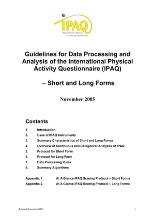 Revised November2005 1
Guidelines for Data Processing and
Analysis of the International Physical
Activity Questionnaire (IPAQ)
– Short and Long Forms
November 2005
Contents
1. Introduction
2. Uses of IPAQ Instruments
3. Summary Characteristics of Short and Long Forms
4. Overview of Continuous and Categorical Analyses of IPAQ
5. Protocol for Short Form
6. Protocol for Long Form
7. Data Processing Rules
8. Summary Algorithms
Appendix 1. At A Glance IPAQ Scoring Protocol – Short Forms
Appendix 2. At A Glance IPAQ Scoring Protocol – Long Forms
 