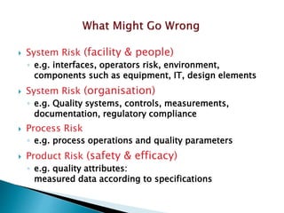  System Risk (facility & people)
◦ e.g. interfaces, operators risk, environment,
components such as equipment, IT, design elements
 System Risk (organisation)
◦ e.g. Quality systems, controls, measurements,
documentation, regulatory compliance
 Process Risk
◦ e.g. process operations and quality parameters
 Product Risk (safety & efficacy)
◦ e.g. quality attributes:
measured data according to specifications
 