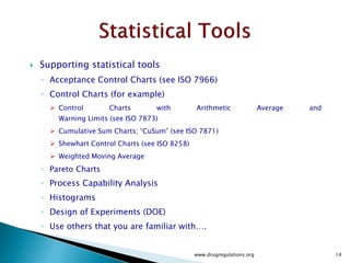  Supporting statistical tools
◦ Acceptance Control Charts (see ISO 7966)
◦ Control Charts (for example)
 Control Charts with Arithmetic Average and
Warning Limits (see ISO 7873)
 Cumulative Sum Charts; “CuSum” (see ISO 7871)
 Shewhart Control Charts (see ISO 8258)
 Weighted Moving Average
◦ Pareto Charts
◦ Process Capability Analysis
◦ Histograms
◦ Design of Experiments (DOE)
◦ Use others that you are familiar with….
www.drugregulations.org 14
 