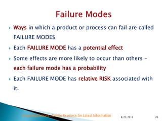  Ways in which a product or process can fail are called
FAILURE MODES
 Each FAILURE MODE has a potential effect
 Some effects are more likely to occur than others –
each failure mode has a probability
 Each FAILURE MODE has relative RISK associated with
it.
208/27/2016
Drug Regulations : Online Resource for Latest Information
 
