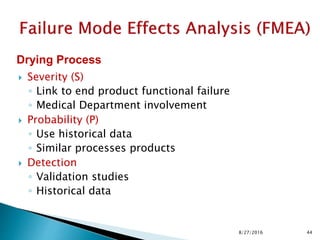 Severity (S)
◦ Link to end product functional failure
◦ Medical Department involvement
 Probability (P)
◦ Use historical data
◦ Similar processes products
 Detection
◦ Validation studies
◦ Historical data
Drying Process
448/27/2016
 