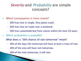  Which consequence is more severe?
◦ 300 lives lost in single, fiery plane crash.
◦ 300 lives lost on roads over a weekend.
◦ 300 lives potentially lost from cancer within the next 20 years
 Which probability is probable?
What does a “30% chance of rain tomorrow” mean?
◦ 30% of the days like tomorrow will have at least a trace of rain.
◦ 30% of the area will have rain tomorrow.
◦ 30% of the time tomorrow, it will rain.
 