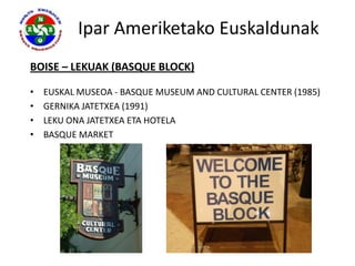 Ipar Ameriketako Euskaldunak
BOISE – LEKUAK (BASQUE BLOCK)

•   EUSKAL MUSEOA - BASQUE MUSEUM AND CULTURAL CENTER (1985)
•   GERNIKA JATETXEA (1991)
•   LEKU ONA JATETXEA ETA HOTELA
•   BASQUE MARKET
 