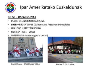 Ipar Ameriketako Euskaldunak
BOISE – OSPAKIZUNAK
•   INAZIO DEUNAREN OSPAKIZUNA
•   SHEEPHERDER’S BALL (Gabonetako Artzainen Dantzaldia)
•   JAIALDI (5 URTETEAN BEHIN)
•   KORRIKA (2011 – 2012)
•   OMENALDIA (Meza Nagusia, urrian)




    Inazio Deuna - Oñati Dantza Taldea      Korrika 17 (2011 urtea)
 