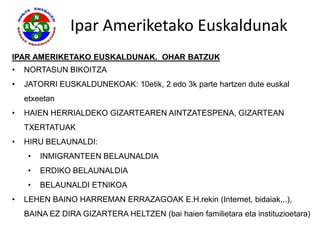 Ipar Ameriketako Euskaldunak
IPAR AMERIKETAKO EUSKALDUNAK. OHAR BATZUK
•   NORTASUN BIKOITZA
•   JATORRI EUSKALDUNEKOAK: 10etik, 2 edo 3k parte hartzen dute euskal
    etxeetan
•   HAIEN HERRIALDEKO GIZARTEAREN AINTZATESPENA, GIZARTEAN
    TXERTATUAK
•   HIRU BELAUNALDI:
     •   INMIGRANTEEN BELAUNALDIA
     •   ERDIKO BELAUNALDIA
     •   BELAUNALDI ETNIKOA
•   LEHEN BAINO HARREMAN ERRAZAGOAK E.H.rekin (Internet, bidaiak,..),
    BAINA EZ DIRA GIZARTERA HELTZEN (bai haien familietara eta instituzioetara)
 