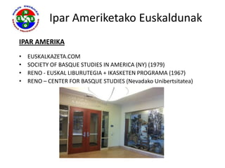 Ipar Ameriketako Euskaldunak
IPAR AMERIKA
•   EUSKALKAZETA.COM
•   SOCIETY OF BASQUE STUDIES IN AMERICA (NY) (1979)
•   RENO - EUSKAL LIBURUTEGIA + IKASKETEN PROGRAMA (1967)
•   RENO – CENTER FOR BASQUE STUDIES (Nevadako Unibertsitatea)
 