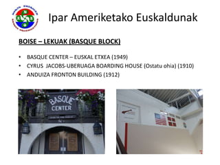 Ipar Ameriketako Euskaldunak
BOISE – LEKUAK (BASQUE BLOCK)

• BASQUE CENTER – EUSKAL ETXEA (1949)
• CYRUS JACOBS-UBERUAGA BOARDING HOUSE (Ostatu ohia) (1910)
• ANDUIZA FRONTON BUILDING (1912)
 