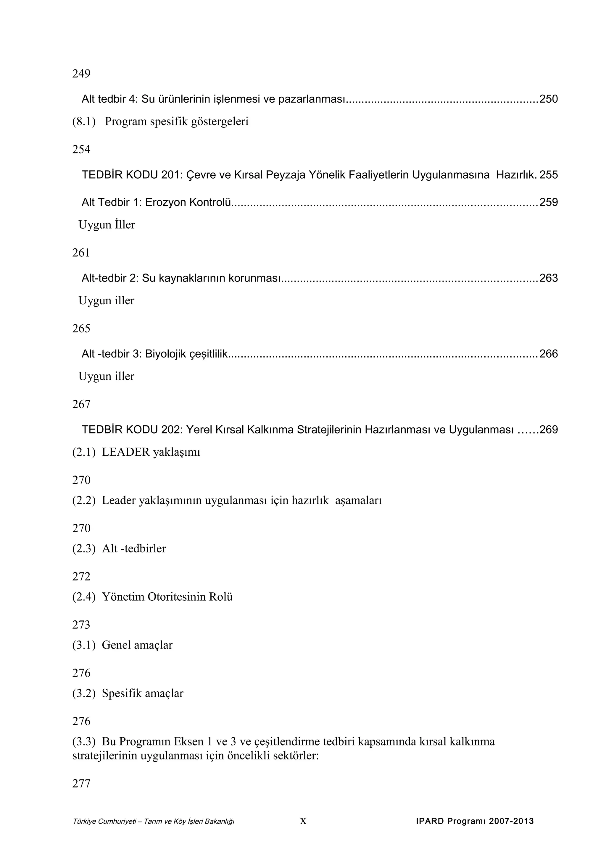 249
Alt tedbir 4: Su ürünlerinin işlenmesi ve pazarlanması.............................................................250

(8.1) Program spesifik göstergeleri
254
TEDBİR KODU 201: Çevre ve Kırsal Peyzaja Yönelik Faaliyetlerin Uygulanmasına Hazırlık. 255
Alt Tedbir 1: Erozyon Kontrolü.................................................................................................259

Uygun İller
261
Alt-tedbir 2: Su kaynaklarının korunması.................................................................................263

Uygun iller
265
Alt -tedbir 3: Biyolojik çeşitlilik..................................................................................................266

Uygun iller
267
TEDBİR KODU 202: Yerel Kırsal Kalkınma Stratejilerinin Hazırlanması ve Uygulanması ......269

(2.1) LEADER yaklaşımı
270
(2.2) Leader yaklaşımının uygulanması için hazırlık aşamaları
270
(2.3) Alt -tedbirler
272
(2.4) Yönetim Otoritesinin Rolü
273
(3.1) Genel amaçlar
276
(3.2) Spesifik amaçlar
276
(3.3) Bu Programın Eksen 1 ve 3 ve çeşitlendirme tedbiri kapsamında kırsal kalkınma
stratejilerinin uygulanması için öncelikli sektörler:
277
Türkiye Cumhuriyeti – Tarım ve Köy İşleri Bakanlığı

x

IPARD Programı 2007-2013

 