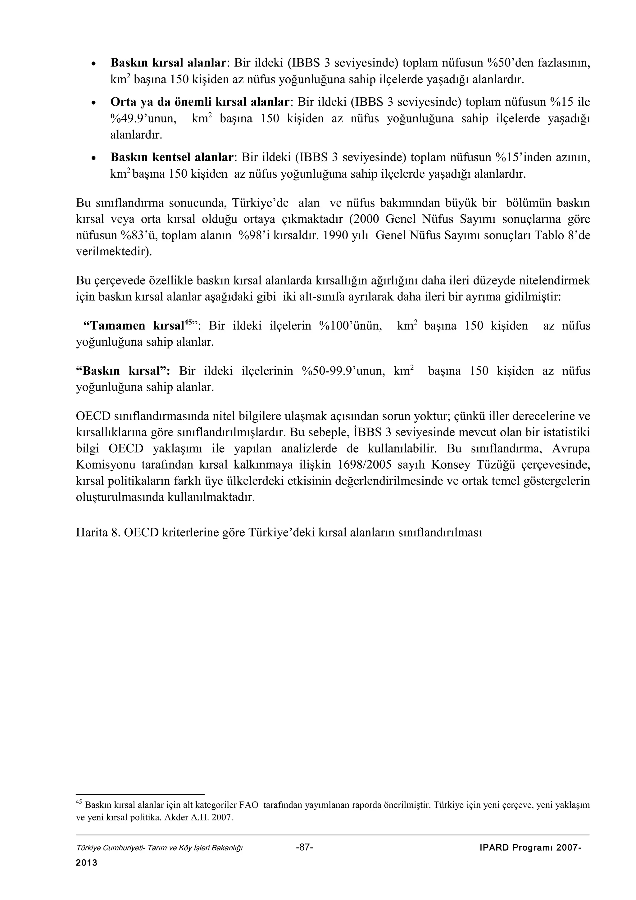 •

Baskın kırsal alanlar: Bir ildeki (IBBS 3 seviyesinde) toplam nüfusun %50’den fazlasının,
km2 başına 150 kişiden az nüfus yoğunluğuna sahip ilçelerde yaşadığı alanlardır.

•

Orta ya da önemli kırsal alanlar: Bir ildeki (IBBS 3 seviyesinde) toplam nüfusun %15 ile
%49.9’unun, km2 başına 150 kişiden az nüfus yoğunluğuna sahip ilçelerde yaşadığı
alanlardır.

•

Baskın kentsel alanlar: Bir ildeki (IBBS 3 seviyesinde) toplam nüfusun %15’inden azının,
km2 başına 150 kişiden az nüfus yoğunluğuna sahip ilçelerde yaşadığı alanlardır.

Bu sınıflandırma sonucunda, Türkiye’de alan ve nüfus bakımından büyük bir bölümün baskın
kırsal veya orta kırsal olduğu ortaya çıkmaktadır (2000 Genel Nüfus Sayımı sonuçlarına göre
nüfusun %83’ü, toplam alanın %98’i kırsaldır. 1990 yılı Genel Nüfus Sayımı sonuçları Tablo 8’de
verilmektedir).
Bu çerçevede özellikle baskın kırsal alanlarda kırsallığın ağırlığını daha ileri düzeyde nitelendirmek
için baskın kırsal alanlar aşağıdaki gibi iki alt-sınıfa ayrılarak daha ileri bir ayrıma gidilmiştir:
“Tamamen kırsal45”: Bir ildeki ilçelerin %100’ünün,
yoğunluğuna sahip alanlar.

km2 başına 150 kişiden

“Baskın kırsal”: Bir ildeki ilçelerinin %50-99.9’unun, km2
yoğunluğuna sahip alanlar.

az nüfus

başına 150 kişiden az nüfus

OECD sınıflandırmasında nitel bilgilere ulaşmak açısından sorun yoktur; çünkü iller derecelerine ve
kırsallıklarına göre sınıflandırılmışlardır. Bu sebeple, İBBS 3 seviyesinde mevcut olan bir istatistiki
bilgi OECD yaklaşımı ile yapılan analizlerde de kullanılabilir. Bu sınıflandırma, Avrupa
Komisyonu tarafından kırsal kalkınmaya ilişkin 1698/2005 sayılı Konsey Tüzüğü çerçevesinde,
kırsal politikaların farklı üye ülkelerdeki etkisinin değerlendirilmesinde ve ortak temel göstergelerin
oluşturulmasında kullanılmaktadır.
Harita 8. OECD kriterlerine göre Türkiye’deki kırsal alanların sınıflandırılması

45

Baskın kırsal alanlar için alt kategoriler FAO tarafından yayımlanan raporda önerilmiştir. Türkiye için yeni çerçeve, yeni yaklaşım
ve yeni kırsal politika. Akder A.H. 2007.
Türkiye Cumhuriyeti- Tarım ve Köy İşleri Bakanlığı

2013

-87-

IPARD Programı 2007-

 