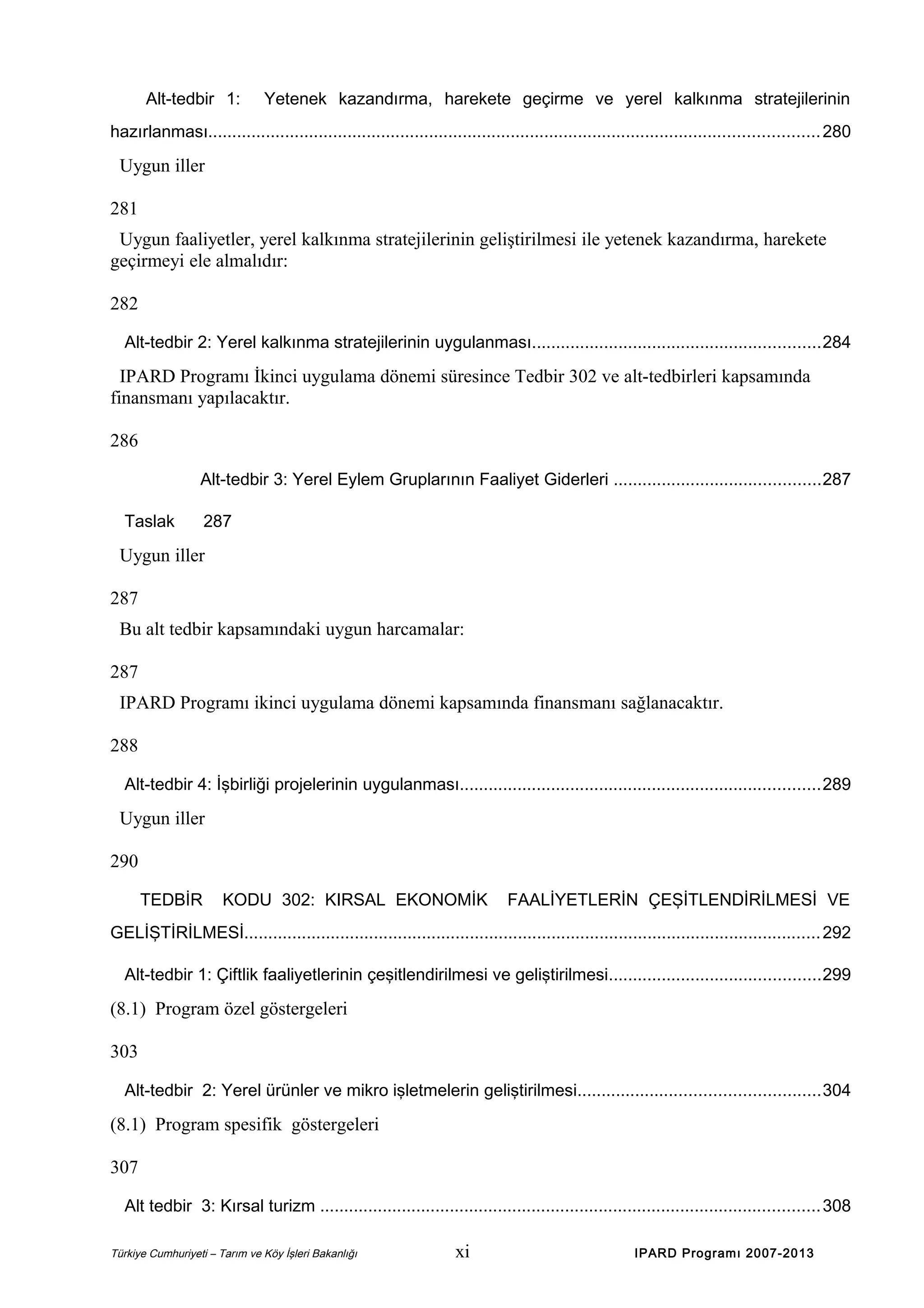 Alt-tedbir 1:

Yetenek kazandırma, harekete geçirme ve yerel kalkınma stratejilerinin

hazırlanması............................................................................................................................... 280

Uygun iller
281
Uygun faaliyetler, yerel kalkınma stratejilerinin geliştirilmesi ile yetenek kazandırma, harekete
geçirmeyi ele almalıdır:
282
Alt-tedbir 2: Yerel kalkınma stratejilerinin uygulanması............................................................284

IPARD Programı İkinci uygulama dönemi süresince Tedbir 302 ve alt-tedbirleri kapsamında
finansmanı yapılacaktır.
286
Alt-tedbir 3: Yerel Eylem Gruplarının Faaliyet Giderleri ...........................................287
Taslak

287

Uygun iller
287
Bu alt tedbir kapsamındaki uygun harcamalar:
287
IPARD Programı ikinci uygulama dönemi kapsamında finansmanı sağlanacaktır.
288
Alt-tedbir 4: İşbirliği projelerinin uygulanması...........................................................................289

Uygun iller
290
TEDBİR

KODU 302: KIRSAL EKONOMİK

FAALİYETLERİN ÇEŞİTLENDİRİLMESİ VE

GELİŞTİRİLMESİ........................................................................................................................ 292
Alt-tedbir 1: Çiftlik faaliyetlerinin çeşitlendirilmesi ve geliştirilmesi............................................299

(8.1) Program özel göstergeleri
303
Alt-tedbir 2: Yerel ürünler ve mikro işletmelerin geliştirilmesi..................................................304

(8.1) Program spesifik göstergeleri
307
Alt tedbir 3: Kırsal turizm ........................................................................................................308
Türkiye Cumhuriyeti – Tarım ve Köy İşleri Bakanlığı

xi

IPARD Programı 2007-2013

 