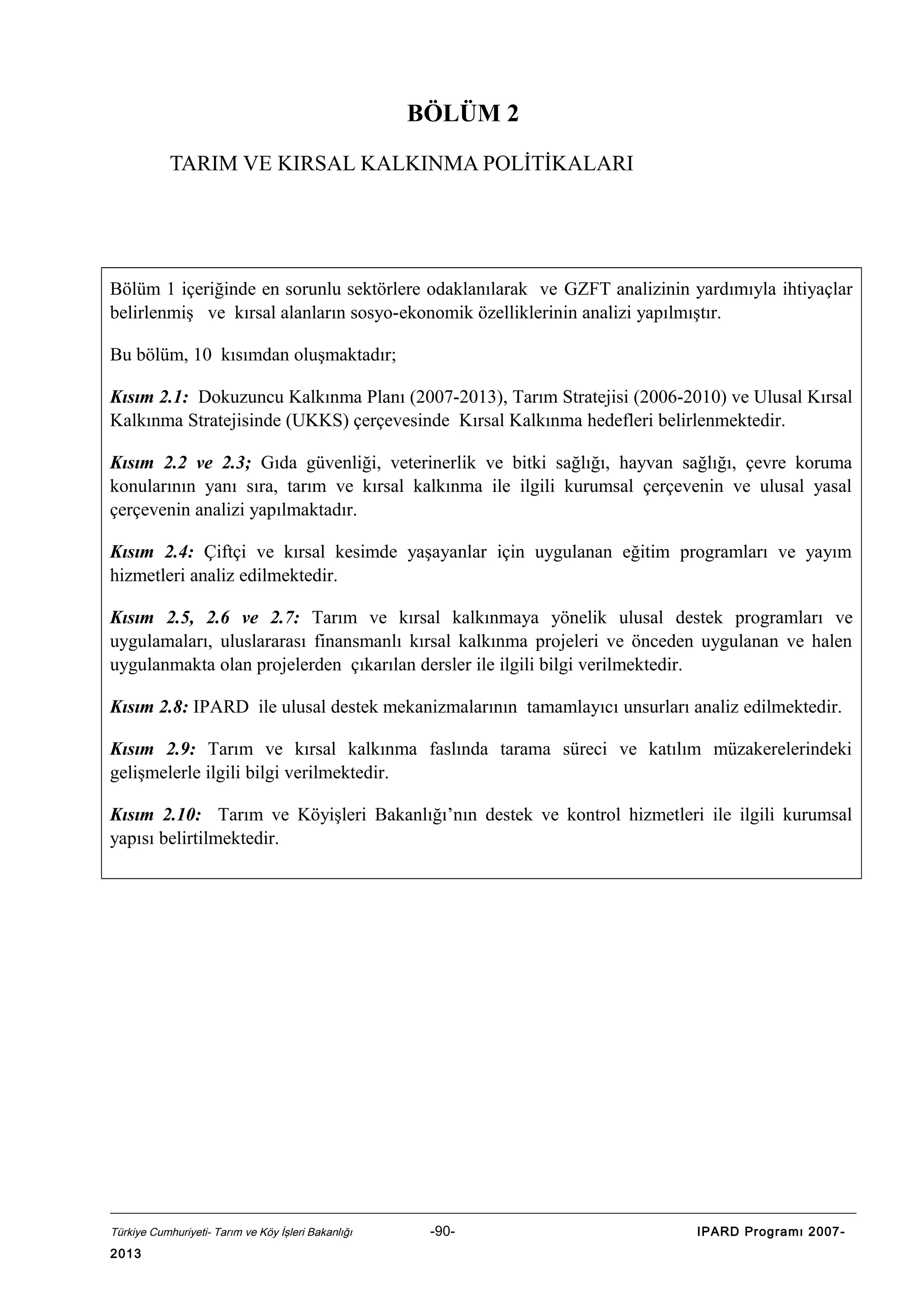 BÖLÜM 2
TARIM VE KIRSAL KALKINMA POLİTİKALARI

Bölüm 1 içeriğinde en sorunlu sektörlere odaklanılarak ve GZFT analizinin yardımıyla ihtiyaçlar
belirlenmiş ve kırsal alanların sosyo-ekonomik özelliklerinin analizi yapılmıştır.
Bu bölüm, 10 kısımdan oluşmaktadır;
Kısım 2.1: Dokuzuncu Kalkınma Planı (2007-2013), Tarım Stratejisi (2006-2010) ve Ulusal Kırsal
Kalkınma Stratejisinde (UKKS) çerçevesinde Kırsal Kalkınma hedefleri belirlenmektedir.
Kısım 2.2 ve 2.3; Gıda güvenliği, veterinerlik ve bitki sağlığı, hayvan sağlığı, çevre koruma
konularının yanı sıra, tarım ve kırsal kalkınma ile ilgili kurumsal çerçevenin ve ulusal yasal
çerçevenin analizi yapılmaktadır.
Kısım 2.4: Çiftçi ve kırsal kesimde yaşayanlar için uygulanan eğitim programları ve yayım
hizmetleri analiz edilmektedir.
Kısım 2.5, 2.6 ve 2.7: Tarım ve kırsal kalkınmaya yönelik ulusal destek programları ve
uygulamaları, uluslararası finansmanlı kırsal kalkınma projeleri ve önceden uygulanan ve halen
uygulanmakta olan projelerden çıkarılan dersler ile ilgili bilgi verilmektedir.
Kısım 2.8: IPARD ile ulusal destek mekanizmalarının tamamlayıcı unsurları analiz edilmektedir.
Kısım 2.9: Tarım ve kırsal kalkınma faslında tarama süreci ve katılım müzakerelerindeki
gelişmelerle ilgili bilgi verilmektedir.
Kısım 2.10: Tarım ve Köyişleri Bakanlığı’nın destek ve kontrol hizmetleri ile ilgili kurumsal
yapısı belirtilmektedir.

Türkiye Cumhuriyeti- Tarım ve Köy İşleri Bakanlığı

2013

-90-

IPARD Programı 2007-

 
