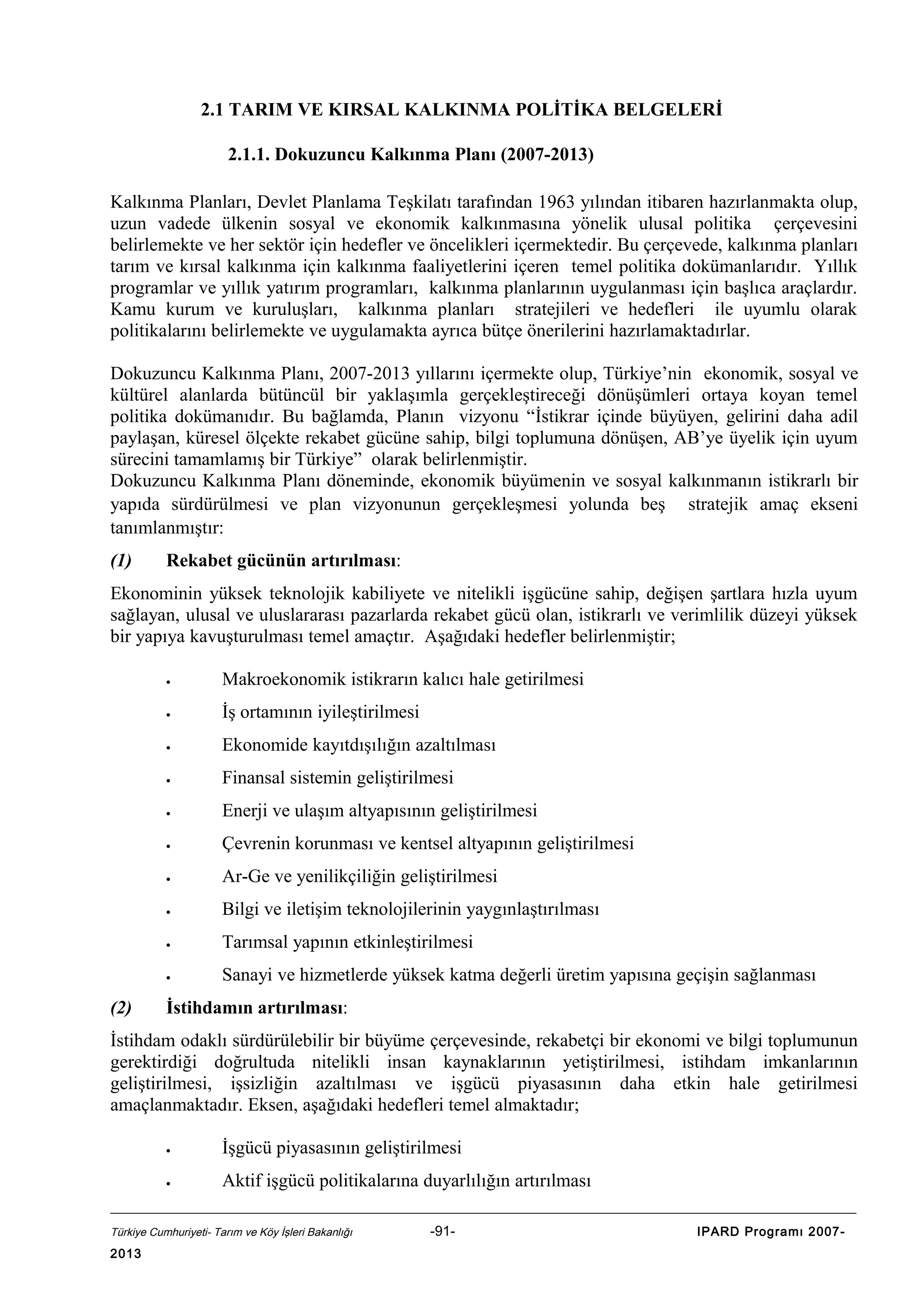 2.1 TARIM VE KIRSAL KALKINMA POLİTİKA BELGELERİ
2.1.1. Dokuzuncu Kalkınma Planı (2007-2013)
Kalkınma Planları, Devlet Planlama Teşkilatı tarafından 1963 yılından itibaren hazırlanmakta olup,
uzun vadede ülkenin sosyal ve ekonomik kalkınmasına yönelik ulusal politika çerçevesini
belirlemekte ve her sektör için hedefler ve öncelikleri içermektedir. Bu çerçevede, kalkınma planları
tarım ve kırsal kalkınma için kalkınma faaliyetlerini içeren temel politika dokümanlarıdır. Yıllık
programlar ve yıllık yatırım programları, kalkınma planlarının uygulanması için başlıca araçlardır.
Kamu kurum ve kuruluşları, kalkınma planları stratejileri ve hedefleri ile uyumlu olarak
politikalarını belirlemekte ve uygulamakta ayrıca bütçe önerilerini hazırlamaktadırlar.
Dokuzuncu Kalkınma Planı, 2007-2013 yıllarını içermekte olup, Türkiye’nin ekonomik, sosyal ve
kültürel alanlarda bütüncül bir yaklaşımla gerçekleştireceği dönüşümleri ortaya koyan temel
politika dokümanıdır. Bu bağlamda, Planın vizyonu “İstikrar içinde büyüyen, gelirini daha adil
paylaşan, küresel ölçekte rekabet gücüne sahip, bilgi toplumuna dönüşen, AB’ye üyelik için uyum
sürecini tamamlamış bir Türkiye” olarak belirlenmiştir.
Dokuzuncu Kalkınma Planı döneminde, ekonomik büyümenin ve sosyal kalkınmanın istikrarlı bir
yapıda sürdürülmesi ve plan vizyonunun gerçekleşmesi yolunda beş stratejik amaç ekseni
tanımlanmıştır:
(1)

Rekabet gücünün artırılması:

Ekonominin yüksek teknolojik kabiliyete ve nitelikli işgücüne sahip, değişen şartlara hızla uyum
sağlayan, ulusal ve uluslararası pazarlarda rekabet gücü olan, istikrarlı ve verimlilik düzeyi yüksek
bir yapıya kavuşturulması temel amaçtır. Aşağıdaki hedefler belirlenmiştir;
•
•

İş ortamının iyileştirilmesi

•

Ekonomide kayıtdışılığın azaltılması

•

Finansal sistemin geliştirilmesi

•

Enerji ve ulaşım altyapısının geliştirilmesi

•

Çevrenin korunması ve kentsel altyapının geliştirilmesi

•

Ar-Ge ve yenilikçiliğin geliştirilmesi

•

Bilgi ve iletişim teknolojilerinin yaygınlaştırılması

•

Tarımsal yapının etkinleştirilmesi

•

(2)

Makroekonomik istikrarın kalıcı hale getirilmesi

Sanayi ve hizmetlerde yüksek katma değerli üretim yapısına geçişin sağlanması

İstihdamın artırılması:

İstihdam odaklı sürdürülebilir bir büyüme çerçevesinde, rekabetçi bir ekonomi ve bilgi toplumunun
gerektirdiği doğrultuda nitelikli insan kaynaklarının yetiştirilmesi, istihdam imkanlarının
geliştirilmesi, işsizliğin azaltılması ve işgücü piyasasının daha etkin hale getirilmesi
amaçlanmaktadır. Eksen, aşağıdaki hedefleri temel almaktadır;
•

İşgücü piyasasının geliştirilmesi

•

Aktif işgücü politikalarına duyarlılığın artırılması

Türkiye Cumhuriyeti- Tarım ve Köy İşleri Bakanlığı

2013

-91-

IPARD Programı 2007-

 