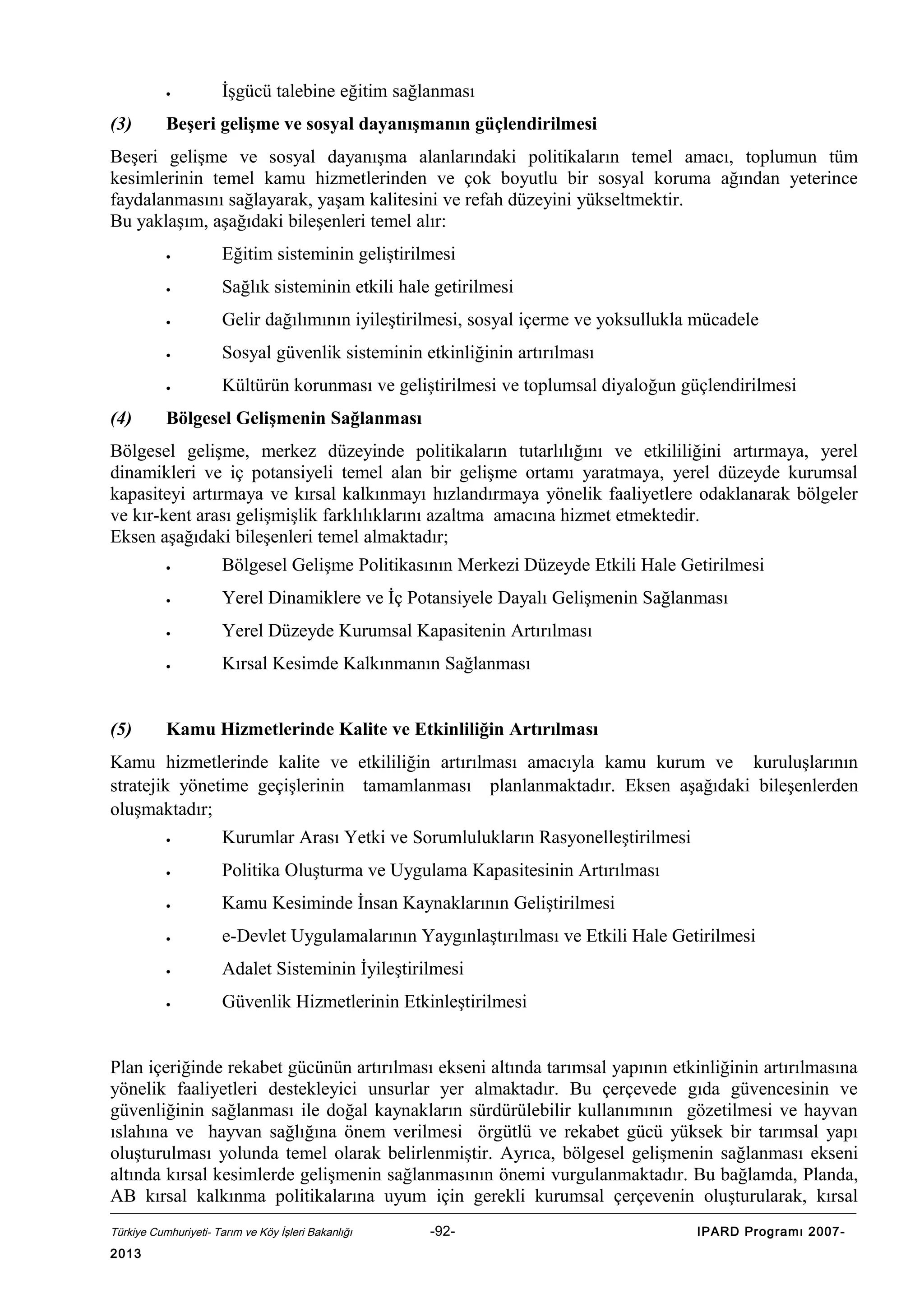•

(3)

İşgücü talebine eğitim sağlanması

Beşeri gelişme ve sosyal dayanışmanın güçlendirilmesi

Beşeri gelişme ve sosyal dayanışma alanlarındaki politikaların temel amacı, toplumun tüm
kesimlerinin temel kamu hizmetlerinden ve çok boyutlu bir sosyal koruma ağından yeterince
faydalanmasını sağlayarak, yaşam kalitesini ve refah düzeyini yükseltmektir.
Bu yaklaşım, aşağıdaki bileşenleri temel alır:
•
•

Sağlık sisteminin etkili hale getirilmesi

•

Gelir dağılımının iyileştirilmesi, sosyal içerme ve yoksullukla mücadele

•

Sosyal güvenlik sisteminin etkinliğinin artırılması

•

(4)

Eğitim sisteminin geliştirilmesi

Kültürün korunması ve geliştirilmesi ve toplumsal diyaloğun güçlendirilmesi

Bölgesel Gelişmenin Sağlanması

Bölgesel gelişme, merkez düzeyinde politikaların tutarlılığını ve etkililiğini artırmaya, yerel
dinamikleri ve iç potansiyeli temel alan bir gelişme ortamı yaratmaya, yerel düzeyde kurumsal
kapasiteyi artırmaya ve kırsal kalkınmayı hızlandırmaya yönelik faaliyetlere odaklanarak bölgeler
ve kır-kent arası gelişmişlik farklılıklarını azaltma amacına hizmet etmektedir.
Eksen aşağıdaki bileşenleri temel almaktadır;
•
•

Yerel Dinamiklere ve İç Potansiyele Dayalı Gelişmenin Sağlanması

•

Yerel Düzeyde Kurumsal Kapasitenin Artırılması

•

(5)

Bölgesel Gelişme Politikasının Merkezi Düzeyde Etkili Hale Getirilmesi

Kırsal Kesimde Kalkınmanın Sağlanması

Kamu Hizmetlerinde Kalite ve Etkinliliğin Artırılması

Kamu hizmetlerinde kalite ve etkililiğin artırılması amacıyla kamu kurum ve kuruluşlarının
stratejik yönetime geçişlerinin tamamlanması planlanmaktadır. Eksen aşağıdaki bileşenlerden
oluşmaktadır;
•

Kurumlar Arası Yetki ve Sorumlulukların Rasyonelleştirilmesi

•

Politika Oluşturma ve Uygulama Kapasitesinin Artırılması

•

Kamu Kesiminde İnsan Kaynaklarının Geliştirilmesi

•

e-Devlet Uygulamalarının Yaygınlaştırılması ve Etkili Hale Getirilmesi

•

Adalet Sisteminin İyileştirilmesi

•

Güvenlik Hizmetlerinin Etkinleştirilmesi

Plan içeriğinde rekabet gücünün artırılması ekseni altında tarımsal yapının etkinliğinin artırılmasına
yönelik faaliyetleri destekleyici unsurlar yer almaktadır. Bu çerçevede gıda güvencesinin ve
güvenliğinin sağlanması ile doğal kaynakların sürdürülebilir kullanımının gözetilmesi ve hayvan
ıslahına ve hayvan sağlığına önem verilmesi örgütlü ve rekabet gücü yüksek bir tarımsal yapı
oluşturulması yolunda temel olarak belirlenmiştir. Ayrıca, bölgesel gelişmenin sağlanması ekseni
altında kırsal kesimlerde gelişmenin sağlanmasının önemi vurgulanmaktadır. Bu bağlamda, Planda,
AB kırsal kalkınma politikalarına uyum için gerekli kurumsal çerçevenin oluşturularak, kırsal
Türkiye Cumhuriyeti- Tarım ve Köy İşleri Bakanlığı

2013

-92-

IPARD Programı 2007-

 