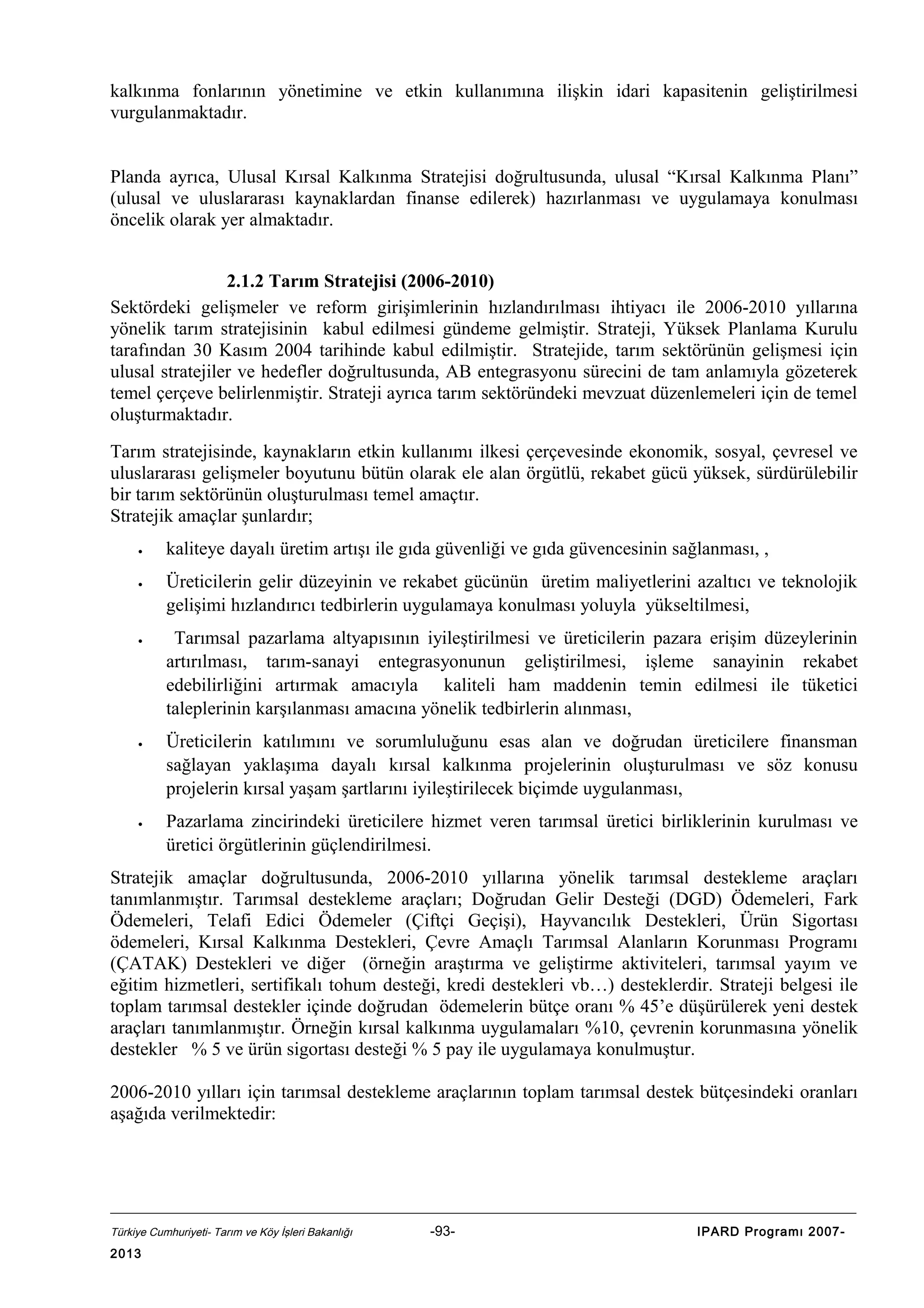 kalkınma fonlarının yönetimine ve etkin kullanımına ilişkin idari kapasitenin geliştirilmesi
vurgulanmaktadır.
Planda ayrıca, Ulusal Kırsal Kalkınma Stratejisi doğrultusunda, ulusal “Kırsal Kalkınma Planı”
(ulusal ve uluslararası kaynaklardan finanse edilerek) hazırlanması ve uygulamaya konulması
öncelik olarak yer almaktadır.
2.1.2 Tarım Stratejisi (2006-2010)
Sektördeki gelişmeler ve reform girişimlerinin hızlandırılması ihtiyacı ile 2006-2010 yıllarına
yönelik tarım stratejisinin kabul edilmesi gündeme gelmiştir. Strateji, Yüksek Planlama Kurulu
tarafından 30 Kasım 2004 tarihinde kabul edilmiştir. Stratejide, tarım sektörünün gelişmesi için
ulusal stratejiler ve hedefler doğrultusunda, AB entegrasyonu sürecini de tam anlamıyla gözeterek
temel çerçeve belirlenmiştir. Strateji ayrıca tarım sektöründeki mevzuat düzenlemeleri için de temel
oluşturmaktadır.
Tarım stratejisinde, kaynakların etkin kullanımı ilkesi çerçevesinde ekonomik, sosyal, çevresel ve
uluslararası gelişmeler boyutunu bütün olarak ele alan örgütlü, rekabet gücü yüksek, sürdürülebilir
bir tarım sektörünün oluşturulması temel amaçtır.
Stratejik amaçlar şunlardır;
•
•

•

•

•

kaliteye dayalı üretim artışı ile gıda güvenliği ve gıda güvencesinin sağlanması, ,
Üreticilerin gelir düzeyinin ve rekabet gücünün üretim maliyetlerini azaltıcı ve teknolojik
gelişimi hızlandırıcı tedbirlerin uygulamaya konulması yoluyla yükseltilmesi,
Tarımsal pazarlama altyapısının iyileştirilmesi ve üreticilerin pazara erişim düzeylerinin
artırılması, tarım-sanayi entegrasyonunun geliştirilmesi, işleme sanayinin rekabet
edebilirliğini artırmak amacıyla kaliteli ham maddenin temin edilmesi ile tüketici
taleplerinin karşılanması amacına yönelik tedbirlerin alınması,
Üreticilerin katılımını ve sorumluluğunu esas alan ve doğrudan üreticilere finansman
sağlayan yaklaşıma dayalı kırsal kalkınma projelerinin oluşturulması ve söz konusu
projelerin kırsal yaşam şartlarını iyileştirilecek biçimde uygulanması,
Pazarlama zincirindeki üreticilere hizmet veren tarımsal üretici birliklerinin kurulması ve
üretici örgütlerinin güçlendirilmesi.

Stratejik amaçlar doğrultusunda, 2006-2010 yıllarına yönelik tarımsal destekleme araçları
tanımlanmıştır. Tarımsal destekleme araçları; Doğrudan Gelir Desteği (DGD) Ödemeleri, Fark
Ödemeleri, Telafi Edici Ödemeler (Çiftçi Geçişi), Hayvancılık Destekleri, Ürün Sigortası
ödemeleri, Kırsal Kalkınma Destekleri, Çevre Amaçlı Tarımsal Alanların Korunması Programı
(ÇATAK) Destekleri ve diğer (örneğin araştırma ve geliştirme aktiviteleri, tarımsal yayım ve
eğitim hizmetleri, sertifikalı tohum desteği, kredi destekleri vb…) desteklerdir. Strateji belgesi ile
toplam tarımsal destekler içinde doğrudan ödemelerin bütçe oranı % 45’e düşürülerek yeni destek
araçları tanımlanmıştır. Örneğin kırsal kalkınma uygulamaları %10, çevrenin korunmasına yönelik
destekler % 5 ve ürün sigortası desteği % 5 pay ile uygulamaya konulmuştur.
2006-2010 yılları için tarımsal destekleme araçlarının toplam tarımsal destek bütçesindeki oranları
aşağıda verilmektedir:

Türkiye Cumhuriyeti- Tarım ve Köy İşleri Bakanlığı

2013

-93-

IPARD Programı 2007-

 