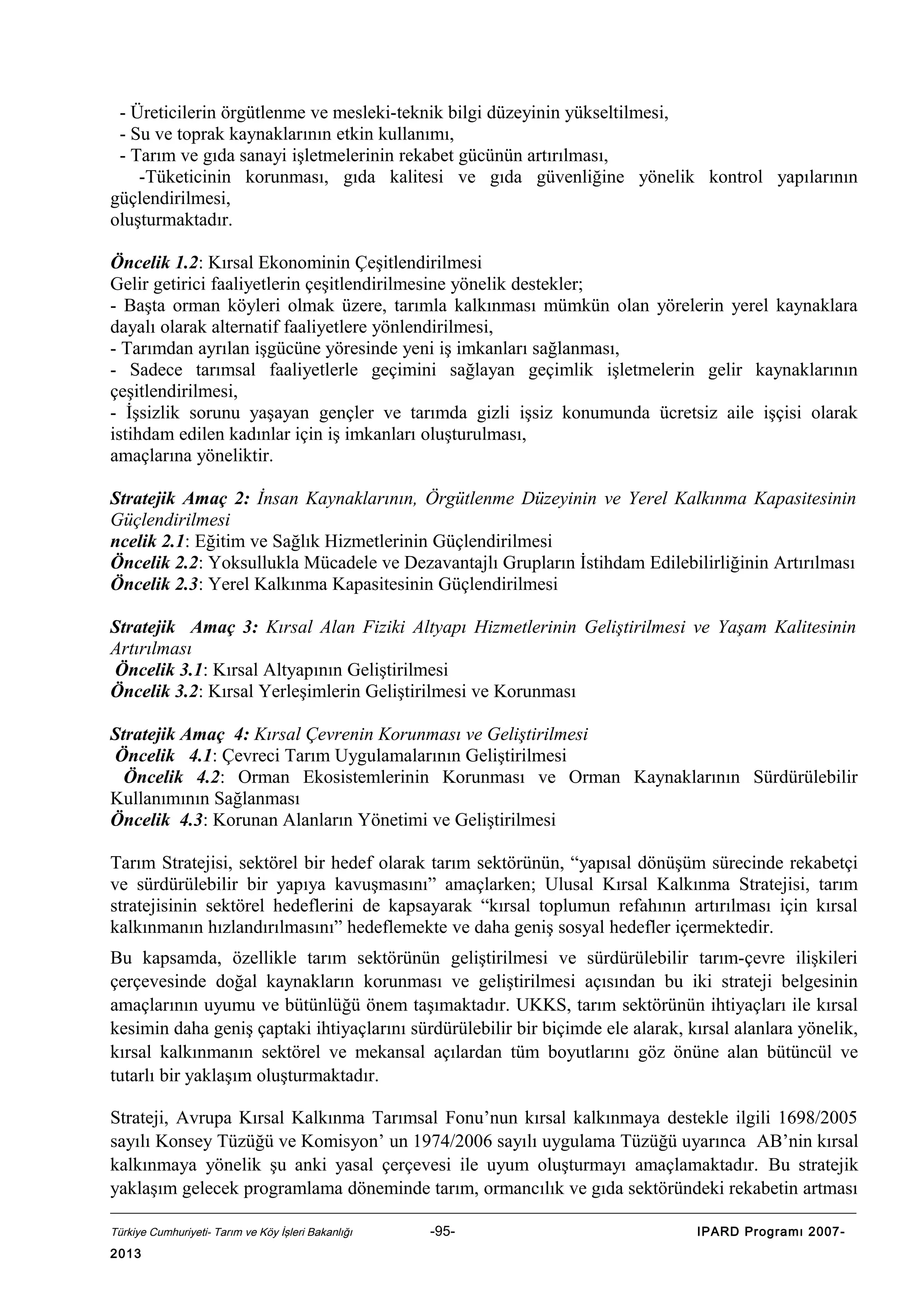 - Üreticilerin örgütlenme ve mesleki-teknik bilgi düzeyinin yükseltilmesi,
- Su ve toprak kaynaklarının etkin kullanımı,
- Tarım ve gıda sanayi işletmelerinin rekabet gücünün artırılması,
-Tüketicinin korunması, gıda kalitesi ve gıda güvenliğine yönelik kontrol yapılarının
güçlendirilmesi,
oluşturmaktadır.
Öncelik 1.2: Kırsal Ekonominin Çeşitlendirilmesi
Gelir getirici faaliyetlerin çeşitlendirilmesine yönelik destekler;
- Başta orman köyleri olmak üzere, tarımla kalkınması mümkün olan yörelerin yerel kaynaklara
dayalı olarak alternatif faaliyetlere yönlendirilmesi,
- Tarımdan ayrılan işgücüne yöresinde yeni iş imkanları sağlanması,
- Sadece tarımsal faaliyetlerle geçimini sağlayan geçimlik işletmelerin gelir kaynaklarının
çeşitlendirilmesi,
- İşsizlik sorunu yaşayan gençler ve tarımda gizli işsiz konumunda ücretsiz aile işçisi olarak
istihdam edilen kadınlar için iş imkanları oluşturulması,
amaçlarına yöneliktir.
Stratejik Amaç 2: İnsan Kaynaklarının, Örgütlenme Düzeyinin ve Yerel Kalkınma Kapasitesinin
Güçlendirilmesi
ncelik 2.1: Eğitim ve Sağlık Hizmetlerinin Güçlendirilmesi
Öncelik 2.2: Yoksullukla Mücadele ve Dezavantajlı Grupların İstihdam Edilebilirliğinin Artırılması
Öncelik 2.3: Yerel Kalkınma Kapasitesinin Güçlendirilmesi
Stratejik Amaç 3: Kırsal Alan Fiziki Altyapı Hizmetlerinin Geliştirilmesi ve Yaşam Kalitesinin
Artırılması
Öncelik 3.1: Kırsal Altyapının Geliştirilmesi
Öncelik 3.2: Kırsal Yerleşimlerin Geliştirilmesi ve Korunması
Stratejik Amaç 4: Kırsal Çevrenin Korunması ve Geliştirilmesi
Öncelik 4.1: Çevreci Tarım Uygulamalarının Geliştirilmesi
Öncelik 4.2: Orman Ekosistemlerinin Korunması ve Orman Kaynaklarının Sürdürülebilir
Kullanımının Sağlanması
Öncelik 4.3: Korunan Alanların Yönetimi ve Geliştirilmesi
Tarım Stratejisi, sektörel bir hedef olarak tarım sektörünün, “yapısal dönüşüm sürecinde rekabetçi
ve sürdürülebilir bir yapıya kavuşmasını” amaçlarken; Ulusal Kırsal Kalkınma Stratejisi, tarım
stratejisinin sektörel hedeflerini de kapsayarak “kırsal toplumun refahının artırılması için kırsal
kalkınmanın hızlandırılmasını” hedeflemekte ve daha geniş sosyal hedefler içermektedir.
Bu kapsamda, özellikle tarım sektörünün geliştirilmesi ve sürdürülebilir tarım-çevre ilişkileri
çerçevesinde doğal kaynakların korunması ve geliştirilmesi açısından bu iki strateji belgesinin
amaçlarının uyumu ve bütünlüğü önem taşımaktadır. UKKS, tarım sektörünün ihtiyaçları ile kırsal
kesimin daha geniş çaptaki ihtiyaçlarını sürdürülebilir bir biçimde ele alarak, kırsal alanlara yönelik,
kırsal kalkınmanın sektörel ve mekansal açılardan tüm boyutlarını göz önüne alan bütüncül ve
tutarlı bir yaklaşım oluşturmaktadır.
Strateji, Avrupa Kırsal Kalkınma Tarımsal Fonu’nun kırsal kalkınmaya destekle ilgili 1698/2005
sayılı Konsey Tüzüğü ve Komisyon’ un 1974/2006 sayılı uygulama Tüzüğü uyarınca AB’nin kırsal
kalkınmaya yönelik şu anki yasal çerçevesi ile uyum oluşturmayı amaçlamaktadır. Bu stratejik
yaklaşım gelecek programlama döneminde tarım, ormancılık ve gıda sektöründeki rekabetin artması
Türkiye Cumhuriyeti- Tarım ve Köy İşleri Bakanlığı

2013

-95-

IPARD Programı 2007-

 
