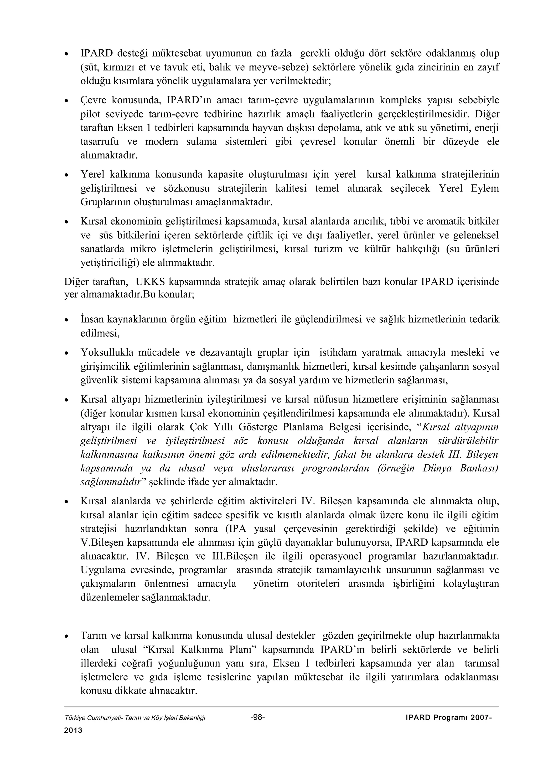 •

IPARD desteği müktesebat uyumunun en fazla gerekli olduğu dört sektöre odaklanmış olup
(süt, kırmızı et ve tavuk eti, balık ve meyve-sebze) sektörlere yönelik gıda zincirinin en zayıf
olduğu kısımlara yönelik uygulamalara yer verilmektedir;

•

Çevre konusunda, IPARD’ın amacı tarım-çevre uygulamalarının kompleks yapısı sebebiyle
pilot seviyede tarım-çevre tedbirine hazırlık amaçlı faaliyetlerin gerçekleştirilmesidir. Diğer
taraftan Eksen 1 tedbirleri kapsamında hayvan dışkısı depolama, atık ve atık su yönetimi, enerji
tasarrufu ve modern sulama sistemleri gibi çevresel konular önemli bir düzeyde ele
alınmaktadır.

•

Yerel kalkınma konusunda kapasite oluşturulması için yerel kırsal kalkınma stratejilerinin
geliştirilmesi ve sözkonusu stratejilerin kalitesi temel alınarak seçilecek Yerel Eylem
Gruplarının oluşturulması amaçlanmaktadır.

•

Kırsal ekonominin geliştirilmesi kapsamında, kırsal alanlarda arıcılık, tıbbi ve aromatik bitkiler
ve süs bitkilerini içeren sektörlerde çiftlik içi ve dışı faaliyetler, yerel ürünler ve geleneksel
sanatlarda mikro işletmelerin geliştirilmesi, kırsal turizm ve kültür balıkçılığı (su ürünleri
yetiştiriciliği) ele alınmaktadır.

Diğer taraftan, UKKS kapsamında stratejik amaç olarak belirtilen bazı konular IPARD içerisinde
yer almamaktadır.Bu konular;
•

İnsan kaynaklarının örgün eğitim hizmetleri ile güçlendirilmesi ve sağlık hizmetlerinin tedarik
edilmesi,

•

Yoksullukla mücadele ve dezavantajlı gruplar için istihdam yaratmak amacıyla mesleki ve
girişimcilik eğitimlerinin sağlanması, danışmanlık hizmetleri, kırsal kesimde çalışanların sosyal
güvenlik sistemi kapsamına alınması ya da sosyal yardım ve hizmetlerin sağlanması,

•

Kırsal altyapı hizmetlerinin iyileştirilmesi ve kırsal nüfusun hizmetlere erişiminin sağlanması
(diğer konular kısmen kırsal ekonominin çeşitlendirilmesi kapsamında ele alınmaktadır). Kırsal
altyapı ile ilgili olarak Çok Yıllı Gösterge Planlama Belgesi içerisinde, “Kırsal altyapının
geliştirilmesi ve iyileştirilmesi söz konusu olduğunda kırsal alanların sürdürülebilir
kalkınmasına katkısının önemi göz ardı edilmemektedir, fakat bu alanlara destek III. Bileşen
kapsamında ya da ulusal veya uluslararası programlardan (örneğin Dünya Bankası)
sağlanmalıdır” şeklinde ifade yer almaktadır.

•

Kırsal alanlarda ve şehirlerde eğitim aktiviteleri IV. Bileşen kapsamında ele alınmakta olup,
kırsal alanlar için eğitim sadece spesifik ve kısıtlı alanlarda olmak üzere konu ile ilgili eğitim
stratejisi hazırlandıktan sonra (IPA yasal çerçevesinin gerektirdiği şekilde) ve eğitimin
V.Bileşen kapsamında ele alınması için güçlü dayanaklar bulunuyorsa, IPARD kapsamında ele
alınacaktır. IV. Bileşen ve III.Bileşen ile ilgili operasyonel programlar hazırlanmaktadır.
Uygulama evresinde, programlar arasında stratejik tamamlayıcılık unsurunun sağlanması ve
çakışmaların önlenmesi amacıyla
yönetim otoriteleri arasında işbirliğini kolaylaştıran
düzenlemeler sağlanmaktadır.

•

Tarım ve kırsal kalkınma konusunda ulusal destekler gözden geçirilmekte olup hazırlanmakta
olan ulusal “Kırsal Kalkınma Planı” kapsamında IPARD’ın belirli sektörlerde ve belirli
illerdeki coğrafi yoğunluğunun yanı sıra, Eksen 1 tedbirleri kapsamında yer alan tarımsal
işletmelere ve gıda işleme tesislerine yapılan müktesebat ile ilgili yatırımlara odaklanması
konusu dikkate alınacaktır.

Türkiye Cumhuriyeti- Tarım ve Köy İşleri Bakanlığı

2013

-98-

IPARD Programı 2007-

 