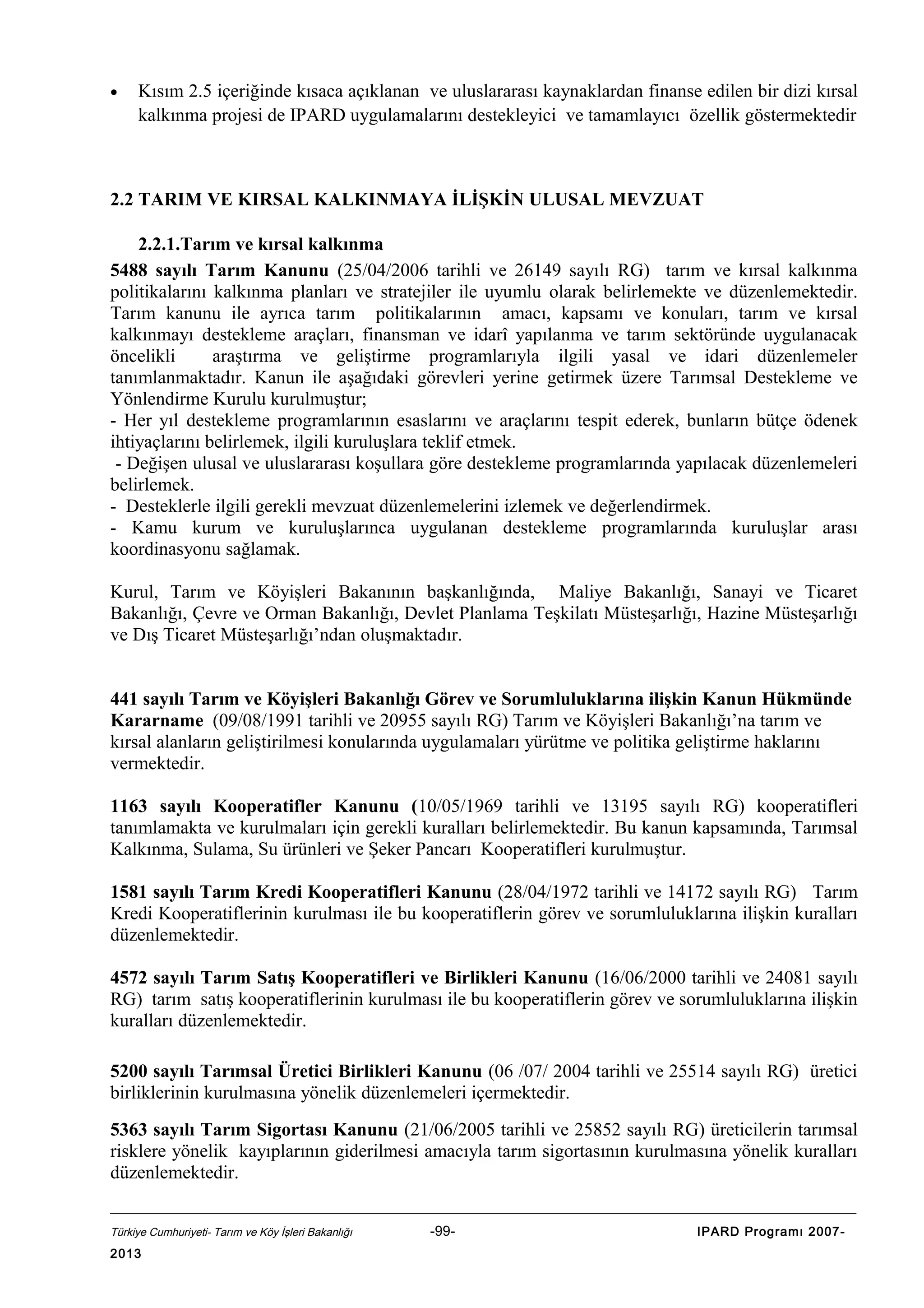 •

Kısım 2.5 içeriğinde kısaca açıklanan ve uluslararası kaynaklardan finanse edilen bir dizi kırsal
kalkınma projesi de IPARD uygulamalarını destekleyici ve tamamlayıcı özellik göstermektedir

2.2 TARIM VE KIRSAL KALKINMAYA İLİŞKİN ULUSAL MEVZUAT
2.2.1.Tarım ve kırsal kalkınma
5488 sayılı Tarım Kanunu (25/04/2006 tarihli ve 26149 sayılı RG) tarım ve kırsal kalkınma
politikalarını kalkınma planları ve stratejiler ile uyumlu olarak belirlemekte ve düzenlemektedir.
Tarım kanunu ile ayrıca tarım politikalarının amacı, kapsamı ve konuları, tarım ve kırsal
kalkınmayı destekleme araçları, finansman ve idarî yapılanma ve tarım sektöründe uygulanacak
öncelikli
araştırma ve geliştirme programlarıyla ilgili yasal ve idari düzenlemeler
tanımlanmaktadır. Kanun ile aşağıdaki görevleri yerine getirmek üzere Tarımsal Destekleme ve
Yönlendirme Kurulu kurulmuştur;
- Her yıl destekleme programlarının esaslarını ve araçlarını tespit ederek, bunların bütçe ödenek
ihtiyaçlarını belirlemek, ilgili kuruluşlara teklif etmek.
- Değişen ulusal ve uluslararası koşullara göre destekleme programlarında yapılacak düzenlemeleri
belirlemek.
- Desteklerle ilgili gerekli mevzuat düzenlemelerini izlemek ve değerlendirmek.
- Kamu kurum ve kuruluşlarınca uygulanan destekleme programlarında kuruluşlar arası
koordinasyonu sağlamak.
Kurul, Tarım ve Köyişleri Bakanının başkanlığında, Maliye Bakanlığı, Sanayi ve Ticaret
Bakanlığı, Çevre ve Orman Bakanlığı, Devlet Planlama Teşkilatı Müsteşarlığı, Hazine Müsteşarlığı
ve Dış Ticaret Müsteşarlığı’ndan oluşmaktadır.
441 sayılı Tarım ve Köyişleri Bakanlığı Görev ve Sorumluluklarına ilişkin Kanun Hükmünde
Kararname (09/08/1991 tarihli ve 20955 sayılı RG) Tarım ve Köyişleri Bakanlığı’na tarım ve
kırsal alanların geliştirilmesi konularında uygulamaları yürütme ve politika geliştirme haklarını
vermektedir.
1163 sayılı Kooperatifler Kanunu (10/05/1969 tarihli ve 13195 sayılı RG) kooperatifleri
tanımlamakta ve kurulmaları için gerekli kuralları belirlemektedir. Bu kanun kapsamında, Tarımsal
Kalkınma, Sulama, Su ürünleri ve Şeker Pancarı Kooperatifleri kurulmuştur.
1581 sayılı Tarım Kredi Kooperatifleri Kanunu (28/04/1972 tarihli ve 14172 sayılı RG) Tarım
Kredi Kooperatiflerinin kurulması ile bu kooperatiflerin görev ve sorumluluklarına ilişkin kuralları
düzenlemektedir.
4572 sayılı Tarım Satış Kooperatifleri ve Birlikleri Kanunu (16/06/2000 tarihli ve 24081 sayılı
RG) tarım satış kooperatiflerinin kurulması ile bu kooperatiflerin görev ve sorumluluklarına ilişkin
kuralları düzenlemektedir.
5200 sayılı Tarımsal Üretici Birlikleri Kanunu (06 /07/ 2004 tarihli ve 25514 sayılı RG) üretici
birliklerinin kurulmasına yönelik düzenlemeleri içermektedir.
5363 sayılı Tarım Sigortası Kanunu (21/06/2005 tarihli ve 25852 sayılı RG) üreticilerin tarımsal
risklere yönelik kayıplarının giderilmesi amacıyla tarım sigortasının kurulmasına yönelik kuralları
düzenlemektedir.
Türkiye Cumhuriyeti- Tarım ve Köy İşleri Bakanlığı

2013

-99-

IPARD Programı 2007-

 