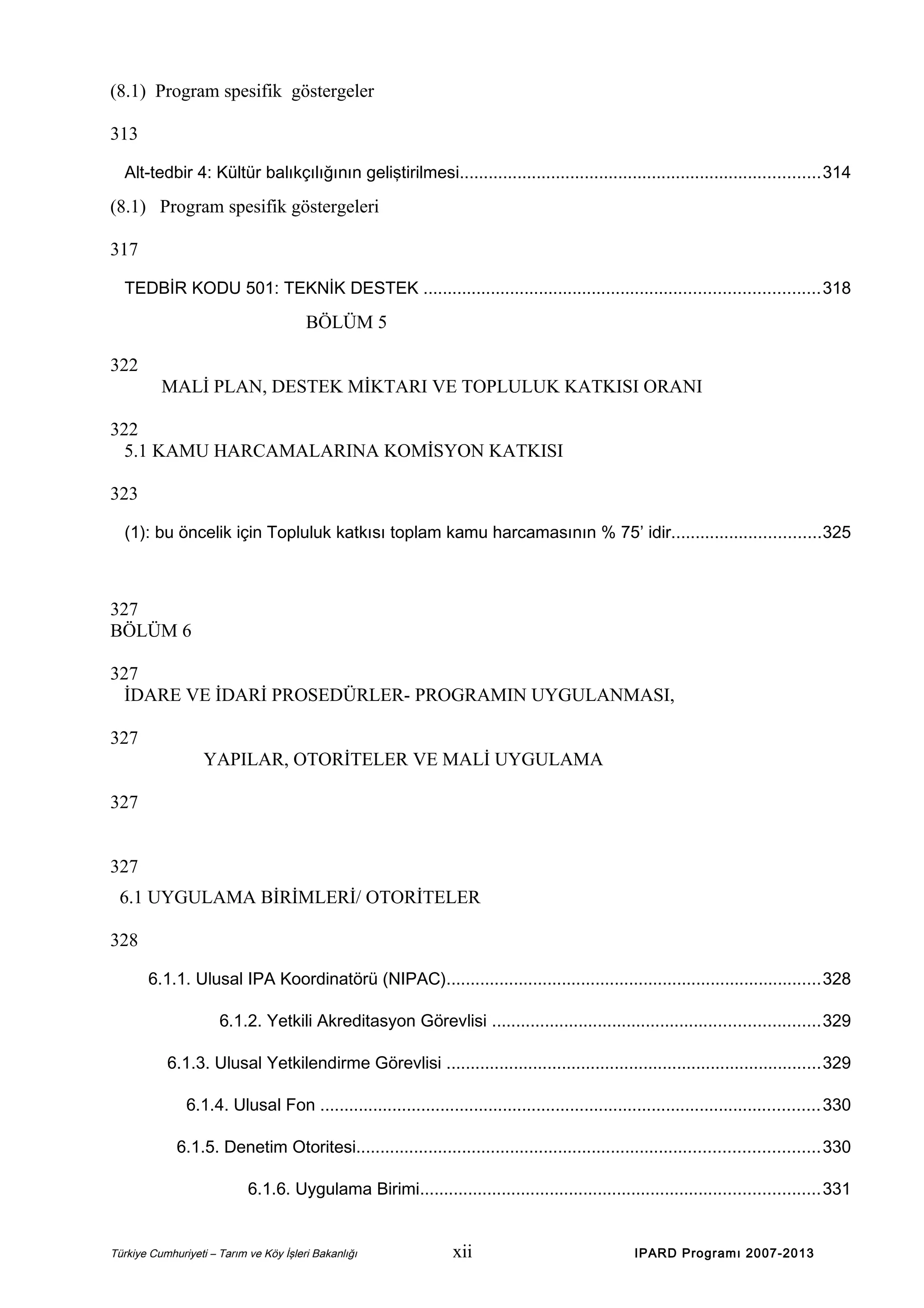(8.1) Program spesifik göstergeler
313
Alt-tedbir 4: Kültür balıkçılığının geliştirilmesi...........................................................................314

(8.1) Program spesifik göstergeleri
317
TEDBİR KODU 501: TEKNİK DESTEK ..................................................................................318

BÖLÜM 5
322
MALİ PLAN, DESTEK MİKTARI VE TOPLULUK KATKISI ORANI
322
5.1 KAMU HARCAMALARINA KOMİSYON KATKISI
323
(1): bu öncelik için Topluluk katkısı toplam kamu harcamasının % 75’ idir...............................325

327
BÖLÜM 6
327
İDARE VE İDARİ PROSEDÜRLER- PROGRAMIN UYGULANMASI,
327
YAPILAR, OTORİTELER VE MALİ UYGULAMA
327
327
6.1 UYGULAMA BİRİMLERİ/ OTORİTELER
328
6.1.1. Ulusal IPA Koordinatörü (NIPAC)..............................................................................328
6.1.2. Yetkili Akreditasyon Görevlisi ....................................................................329
6.1.3. Ulusal Yetkilendirme Görevlisi ..............................................................................329
6.1.4. Ulusal Fon ........................................................................................................330
6.1.5. Denetim Otoritesi................................................................................................330
6.1.6. Uygulama Birimi...................................................................................331

Türkiye Cumhuriyeti – Tarım ve Köy İşleri Bakanlığı

xii

IPARD Programı 2007-2013

 