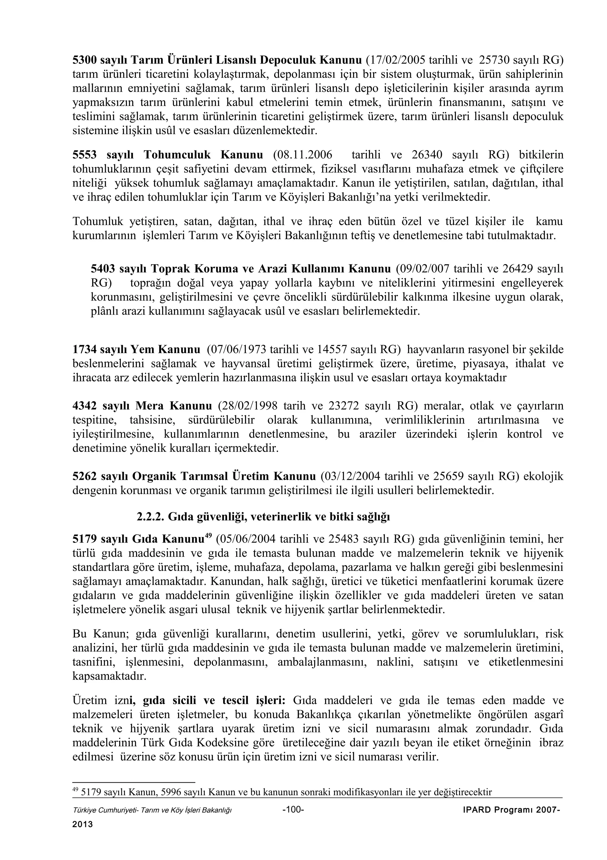 5300 sayılı Tarım Ürünleri Lisanslı Depoculuk Kanunu (17/02/2005 tarihli ve 25730 sayılı RG)
tarım ürünleri ticaretini kolaylaştırmak, depolanması için bir sistem oluşturmak, ürün sahiplerinin
mallarının emniyetini sağlamak, tarım ürünleri lisanslı depo işleticilerinin kişiler arasında ayrım
yapmaksızın tarım ürünlerini kabul etmelerini temin etmek, ürünlerin finansmanını, satışını ve
teslimini sağlamak, tarım ürünlerinin ticaretini geliştirmek üzere, tarım ürünleri lisanslı depoculuk
sistemine ilişkin usûl ve esasları düzenlemektedir.
5553 sayılı Tohumculuk Kanunu (08.11.2006
tarihli ve 26340 sayılı RG) bitkilerin
tohumluklarının çeşit safiyetini devam ettirmek, fiziksel vasıflarını muhafaza etmek ve çiftçilere
niteliği yüksek tohumluk sağlamayı amaçlamaktadır. Kanun ile yetiştirilen, satılan, dağıtılan, ithal
ve ihraç edilen tohumluklar için Tarım ve Köyişleri Bakanlığı’na yetki verilmektedir.
Tohumluk yetiştiren, satan, dağıtan, ithal ve ihraç eden bütün özel ve tüzel kişiler ile kamu
kurumlarının işlemleri Tarım ve Köyişleri Bakanlığının teftiş ve denetlemesine tabi tutulmaktadır.
5403 sayılı Toprak Koruma ve Arazi Kullanımı Kanunu (09/02/007 tarihli ve 26429 sayılı
RG) toprağın doğal veya yapay yollarla kaybını ve niteliklerini yitirmesini engelleyerek
korunmasını, geliştirilmesini ve çevre öncelikli sürdürülebilir kalkınma ilkesine uygun olarak,
plânlı arazi kullanımını sağlayacak usûl ve esasları belirlemektedir.
1734 sayılı Yem Kanunu (07/06/1973 tarihli ve 14557 sayılı RG) hayvanların rasyonel bir şekilde
beslenmelerini sağlamak ve hayvansal üretimi geliştirmek üzere, üretime, piyasaya, ithalat ve
ihracata arz edilecek yemlerin hazırlanmasına ilişkin usul ve esasları ortaya koymaktadır
4342 sayılı Mera Kanunu (28/02/1998 tarih ve 23272 sayılı RG) meralar, otlak ve çayırların
tespitine, tahsisine, sürdürülebilir olarak kullanımına, verimliliklerinin artırılmasına ve
iyileştirilmesine, kullanımlarının denetlenmesine, bu araziler üzerindeki işlerin kontrol ve
denetimine yönelik kuralları içermektedir.
5262 sayılı Organik Tarımsal Üretim Kanunu (03/12/2004 tarihli ve 25659 sayılı RG) ekolojik
dengenin korunması ve organik tarımın geliştirilmesi ile ilgili usulleri belirlemektedir.
2.2.2. Gıda güvenliği, veterinerlik ve bitki sağlığı
5179 sayılı Gıda Kanunu49 (05/06/2004 tarihli ve 25483 sayılı RG) gıda güvenliğinin temini, her
türlü gıda maddesinin ve gıda ile temasta bulunan madde ve malzemelerin teknik ve hijyenik
standartlara göre üretim, işleme, muhafaza, depolama, pazarlama ve halkın gereği gibi beslenmesini
sağlamayı amaçlamaktadır. Kanundan, halk sağlığı, üretici ve tüketici menfaatlerini korumak üzere
gıdaların ve gıda maddelerinin güvenliğine ilişkin özellikler ve gıda maddeleri üreten ve satan
işletmelere yönelik asgari ulusal teknik ve hijyenik şartlar belirlenmektedir.
Bu Kanun; gıda güvenliği kurallarını, denetim usullerini, yetki, görev ve sorumlulukları, risk
analizini, her türlü gıda maddesinin ve gıda ile temasta bulunan madde ve malzemelerin üretimini,
tasnifini, işlenmesini, depolanmasını, ambalajlanmasını, naklini, satışını ve etiketlenmesini
kapsamaktadır.
Üretim izni, gıda sicili ve tescil işleri: Gıda maddeleri ve gıda ile temas eden madde ve
malzemeleri üreten işletmeler, bu konuda Bakanlıkça çıkarılan yönetmelikte öngörülen asgarî
teknik ve hijyenik şartlara uyarak üretim izni ve sicil numarasını almak zorundadır. Gıda
maddelerinin Türk Gıda Kodeksine göre üretileceğine dair yazılı beyan ile etiket örneğinin ibraz
edilmesi üzerine söz konusu ürün için üretim izni ve sicil numarası verilir.
49

5179 sayılı Kanun, 5996 sayılı Kanun ve bu kanunun sonraki modifikasyonları ile yer değiştirecektir

Türkiye Cumhuriyeti- Tarım ve Köy İşleri Bakanlığı

2013

-100-

IPARD Programı 2007-

 