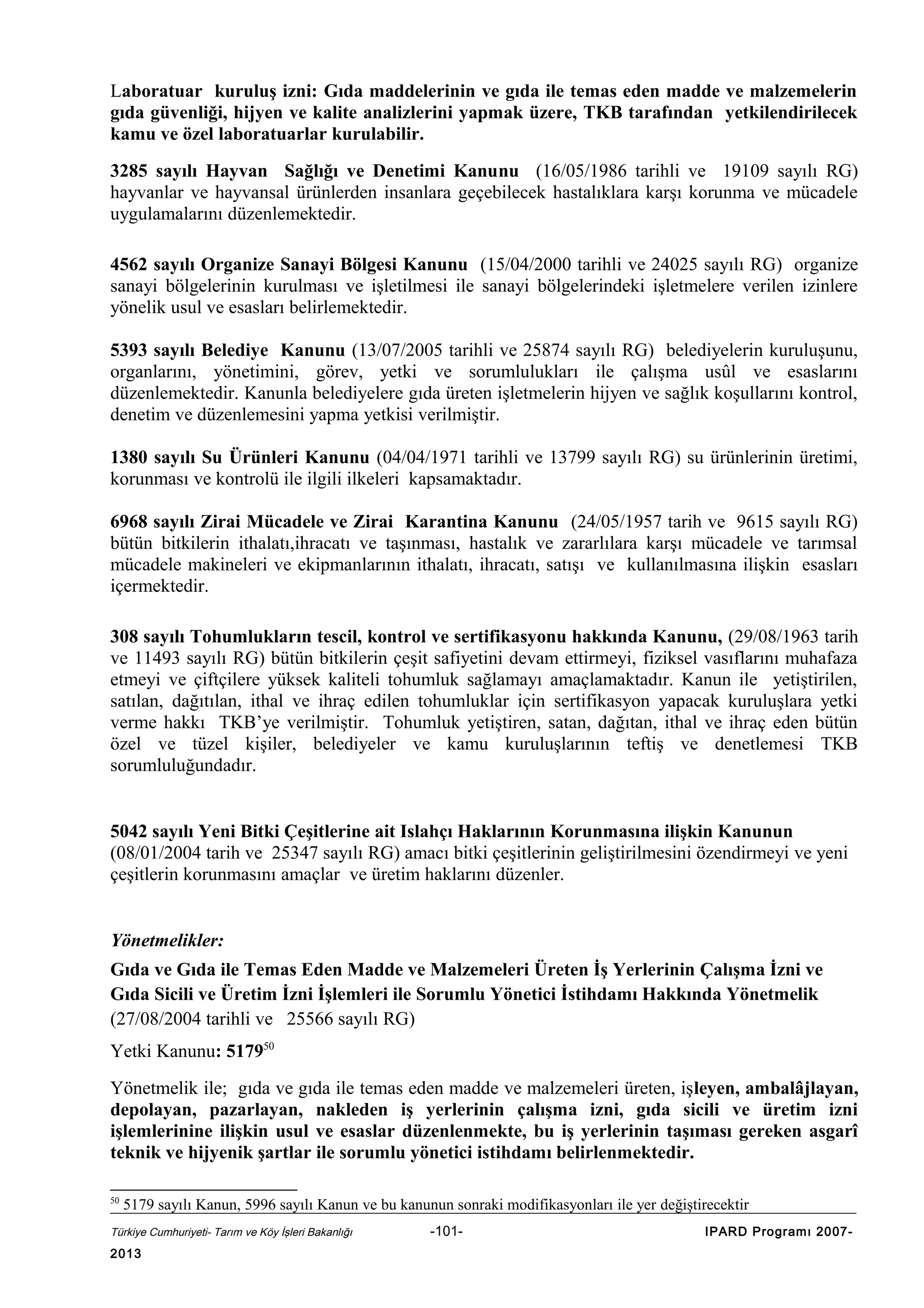 Laboratuar kuruluş izni: Gıda maddelerinin ve gıda ile temas eden madde ve malzemelerin
gıda güvenliği, hijyen ve kalite analizlerini yapmak üzere, TKB tarafından yetkilendirilecek
kamu ve özel laboratuarlar kurulabilir.
3285 sayılı Hayvan Sağlığı ve Denetimi Kanunu (16/05/1986 tarihli ve 19109 sayılı RG)
hayvanlar ve hayvansal ürünlerden insanlara geçebilecek hastalıklara karşı korunma ve mücadele
uygulamalarını düzenlemektedir.
4562 sayılı Organize Sanayi Bölgesi Kanunu (15/04/2000 tarihli ve 24025 sayılı RG) organize
sanayi bölgelerinin kurulması ve işletilmesi ile sanayi bölgelerindeki işletmelere verilen izinlere
yönelik usul ve esasları belirlemektedir.
5393 sayılı Belediye Kanunu (13/07/2005 tarihli ve 25874 sayılı RG) belediyelerin kuruluşunu,
organlarını, yönetimini, görev, yetki ve sorumlulukları ile çalışma usûl ve esaslarını
düzenlemektedir. Kanunla belediyelere gıda üreten işletmelerin hijyen ve sağlık koşullarını kontrol,
denetim ve düzenlemesini yapma yetkisi verilmiştir.
1380 sayılı Su Ürünleri Kanunu (04/04/1971 tarihli ve 13799 sayılı RG) su ürünlerinin üretimi,
korunması ve kontrolü ile ilgili ilkeleri kapsamaktadır.
6968 sayılı Zirai Mücadele ve Zirai Karantina Kanunu (24/05/1957 tarih ve 9615 sayılı RG)
bütün bitkilerin ithalatı,ihracatı ve taşınması, hastalık ve zararlılara karşı mücadele ve tarımsal
mücadele makineleri ve ekipmanlarının ithalatı, ihracatı, satışı ve kullanılmasına ilişkin esasları
içermektedir.
308 sayılı Tohumlukların tescil, kontrol ve sertifikasyonu hakkında Kanunu, (29/08/1963 tarih
ve 11493 sayılı RG) bütün bitkilerin çeşit safiyetini devam ettirmeyi, fiziksel vasıflarını muhafaza
etmeyi ve çiftçilere yüksek kaliteli tohumluk sağlamayı amaçlamaktadır. Kanun ile yetiştirilen,
satılan, dağıtılan, ithal ve ihraç edilen tohumluklar için sertifikasyon yapacak kuruluşlara yetki
verme hakkı TKB’ye verilmiştir. Tohumluk yetiştiren, satan, dağıtan, ithal ve ihraç eden bütün
özel ve tüzel kişiler, belediyeler ve kamu kuruluşlarının teftiş ve denetlemesi TKB
sorumluluğundadır.
5042 sayılı Yeni Bitki Çeşitlerine ait Islahçı Haklarının Korunmasına ilişkin Kanunun
(08/01/2004 tarih ve 25347 sayılı RG) amacı bitki çeşitlerinin geliştirilmesini özendirmeyi ve yeni
çeşitlerin korunmasını amaçlar ve üretim haklarını düzenler.
Yönetmelikler:
Gıda ve Gıda ile Temas Eden Madde ve Malzemeleri Üreten İş Yerlerinin Çalışma İzni ve
Gıda Sicili ve Üretim İzni İşlemleri ile Sorumlu Yönetici İstihdamı Hakkında Yönetmelik
(27/08/2004 tarihli ve 25566 sayılı RG)
Yetki Kanunu: 517950
Yönetmelik ile; gıda ve gıda ile temas eden madde ve malzemeleri üreten, işleyen, ambalâjlayan,
depolayan, pazarlayan, nakleden iş yerlerinin çalışma izni, gıda sicili ve üretim izni
işlemlerinine ilişkin usul ve esaslar düzenlenmekte, bu iş yerlerinin taşıması gereken asgarî
teknik ve hijyenik şartlar ile sorumlu yönetici istihdamı belirlenmektedir.
50

5179 sayılı Kanun, 5996 sayılı Kanun ve bu kanunun sonraki modifikasyonları ile yer değiştirecektir

Türkiye Cumhuriyeti- Tarım ve Köy İşleri Bakanlığı

2013

-101-

IPARD Programı 2007-

 