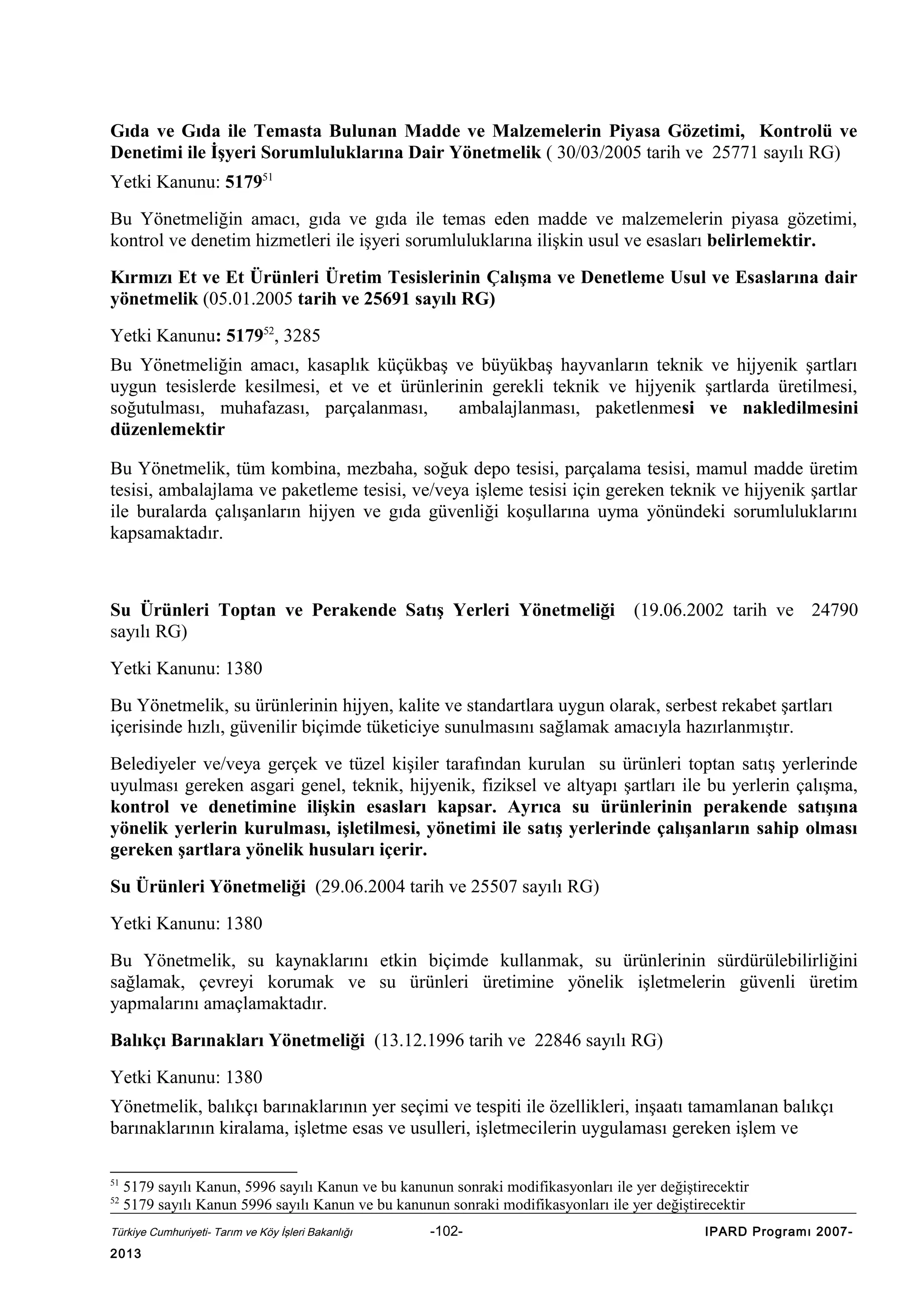 Gıda ve Gıda ile Temasta Bulunan Madde ve Malzemelerin Piyasa Gözetimi, Kontrolü ve
Denetimi ile İşyeri Sorumluluklarına Dair Yönetmelik ( 30/03/2005 tarih ve 25771 sayılı RG)
Yetki Kanunu: 517951
Bu Yönetmeliğin amacı, gıda ve gıda ile temas eden madde ve malzemelerin piyasa gözetimi,
kontrol ve denetim hizmetleri ile işyeri sorumluluklarına ilişkin usul ve esasları belirlemektir.
Kırmızı Et ve Et Ürünleri Üretim Tesislerinin Çalışma ve Denetleme Usul ve Esaslarına dair
yönetmelik (05.01.2005 tarih ve 25691 sayılı RG)
Yetki Kanunu: 517952, 3285
Bu Yönetmeliğin amacı, kasaplık küçükbaş ve büyükbaş hayvanların teknik ve hijyenik şartları
uygun tesislerde kesilmesi, et ve et ürünlerinin gerekli teknik ve hijyenik şartlarda üretilmesi,
soğutulması, muhafazası, parçalanması,
ambalajlanması, paketlenmesi ve nakledilmesini
düzenlemektir
Bu Yönetmelik, tüm kombina, mezbaha, soğuk depo tesisi, parçalama tesisi, mamul madde üretim
tesisi, ambalajlama ve paketleme tesisi, ve/veya işleme tesisi için gereken teknik ve hijyenik şartlar
ile buralarda çalışanların hijyen ve gıda güvenliği koşullarına uyma yönündeki sorumluluklarını
kapsamaktadır.

Su Ürünleri Toptan ve Perakende Satış Yerleri Yönetmeliği
sayılı RG)

(19.06.2002 tarih ve 24790

Yetki Kanunu: 1380
Bu Yönetmelik, su ürünlerinin hijyen, kalite ve standartlara uygun olarak, serbest rekabet şartları
içerisinde hızlı, güvenilir biçimde tüketiciye sunulmasını sağlamak amacıyla hazırlanmıştır.
Belediyeler ve/veya gerçek ve tüzel kişiler tarafından kurulan su ürünleri toptan satış yerlerinde
uyulması gereken asgari genel, teknik, hijyenik, fiziksel ve altyapı şartları ile bu yerlerin çalışma,
kontrol ve denetimine ilişkin esasları kapsar. Ayrıca su ürünlerinin perakende satışına
yönelik yerlerin kurulması, işletilmesi, yönetimi ile satış yerlerinde çalışanların sahip olması
gereken şartlara yönelik husuları içerir.
Su Ürünleri Yönetmeliği (29.06.2004 tarih ve 25507 sayılı RG)
Yetki Kanunu: 1380
Bu Yönetmelik, su kaynaklarını etkin biçimde kullanmak, su ürünlerinin sürdürülebilirliğini
sağlamak, çevreyi korumak ve su ürünleri üretimine yönelik işletmelerin güvenli üretim
yapmalarını amaçlamaktadır.
Balıkçı Barınakları Yönetmeliği (13.12.1996 tarih ve 22846 sayılı RG)
Yetki Kanunu: 1380
Yönetmelik, balıkçı barınaklarının yer seçimi ve tespiti ile özellikleri, inşaatı tamamlanan balıkçı
barınaklarının kiralama, işletme esas ve usulleri, işletmecilerin uygulaması gereken işlem ve
51
52

5179 sayılı Kanun, 5996 sayılı Kanun ve bu kanunun sonraki modifikasyonları ile yer değiştirecektir
5179 sayılı Kanun 5996 sayılı Kanun ve bu kanunun sonraki modifikasyonları ile yer değiştirecektir

Türkiye Cumhuriyeti- Tarım ve Köy İşleri Bakanlığı

2013

-102-

IPARD Programı 2007-

 