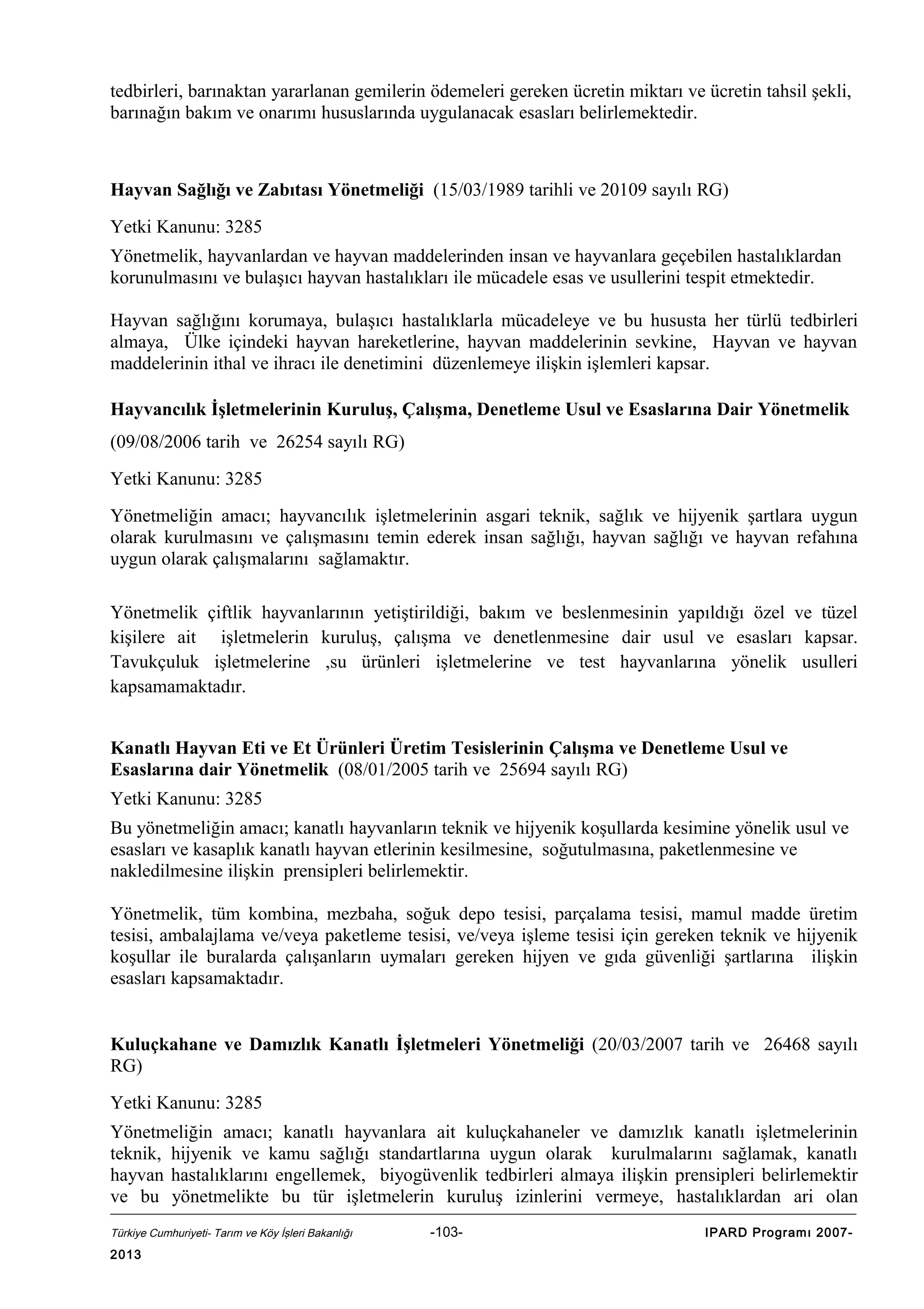 tedbirleri, barınaktan yararlanan gemilerin ödemeleri gereken ücretin miktarı ve ücretin tahsil şekli,
barınağın bakım ve onarımı hususlarında uygulanacak esasları belirlemektedir.

Hayvan Sağlığı ve Zabıtası Yönetmeliği (15/03/1989 tarihli ve 20109 sayılı RG)
Yetki Kanunu: 3285
Yönetmelik, hayvanlardan ve hayvan maddelerinden insan ve hayvanlara geçebilen hastalıklardan
korunulmasını ve bulaşıcı hayvan hastalıkları ile mücadele esas ve usullerini tespit etmektedir.
Hayvan sağlığını korumaya, bulaşıcı hastalıklarla mücadeleye ve bu hususta her türlü tedbirleri
almaya, Ülke içindeki hayvan hareketlerine, hayvan maddelerinin sevkine, Hayvan ve hayvan
maddelerinin ithal ve ihracı ile denetimini düzenlemeye ilişkin işlemleri kapsar.
Hayvancılık İşletmelerinin Kuruluş, Çalışma, Denetleme Usul ve Esaslarına Dair Yönetmelik
(09/08/2006 tarih ve 26254 sayılı RG)
Yetki Kanunu: 3285
Yönetmeliğin amacı; hayvancılık işletmelerinin asgari teknik, sağlık ve hijyenik şartlara uygun
olarak kurulmasını ve çalışmasını temin ederek insan sağlığı, hayvan sağlığı ve hayvan refahına
uygun olarak çalışmalarını sağlamaktır.
Yönetmelik çiftlik hayvanlarının yetiştirildiği, bakım ve beslenmesinin yapıldığı özel ve tüzel
kişilere ait işletmelerin kuruluş, çalışma ve denetlenmesine dair usul ve esasları kapsar.
Tavukçuluk işletmelerine ,su ürünleri işletmelerine ve test hayvanlarına yönelik usulleri
kapsamamaktadır.
Kanatlı Hayvan Eti ve Et Ürünleri Üretim Tesislerinin Çalışma ve Denetleme Usul ve
Esaslarına dair Yönetmelik (08/01/2005 tarih ve 25694 sayılı RG)
Yetki Kanunu: 3285
Bu yönetmeliğin amacı; kanatlı hayvanların teknik ve hijyenik koşullarda kesimine yönelik usul ve
esasları ve kasaplık kanatlı hayvan etlerinin kesilmesine, soğutulmasına, paketlenmesine ve
nakledilmesine ilişkin prensipleri belirlemektir.
Yönetmelik, tüm kombina, mezbaha, soğuk depo tesisi, parçalama tesisi, mamul madde üretim
tesisi, ambalajlama ve/veya paketleme tesisi, ve/veya işleme tesisi için gereken teknik ve hijyenik
koşullar ile buralarda çalışanların uymaları gereken hijyen ve gıda güvenliği şartlarına ilişkin
esasları kapsamaktadır.
Kuluçkahane ve Damızlık Kanatlı İşletmeleri Yönetmeliği (20/03/2007 tarih ve 26468 sayılı
RG)
Yetki Kanunu: 3285
Yönetmeliğin amacı; kanatlı hayvanlara ait kuluçkahaneler ve damızlık kanatlı işletmelerinin
teknik, hijyenik ve kamu sağlığı standartlarına uygun olarak kurulmalarını sağlamak, kanatlı
hayvan hastalıklarını engellemek, biyogüvenlik tedbirleri almaya ilişkin prensipleri belirlemektir
ve bu yönetmelikte bu tür işletmelerin kuruluş izinlerini vermeye, hastalıklardan ari olan
Türkiye Cumhuriyeti- Tarım ve Köy İşleri Bakanlığı

2013

-103-

IPARD Programı 2007-

 