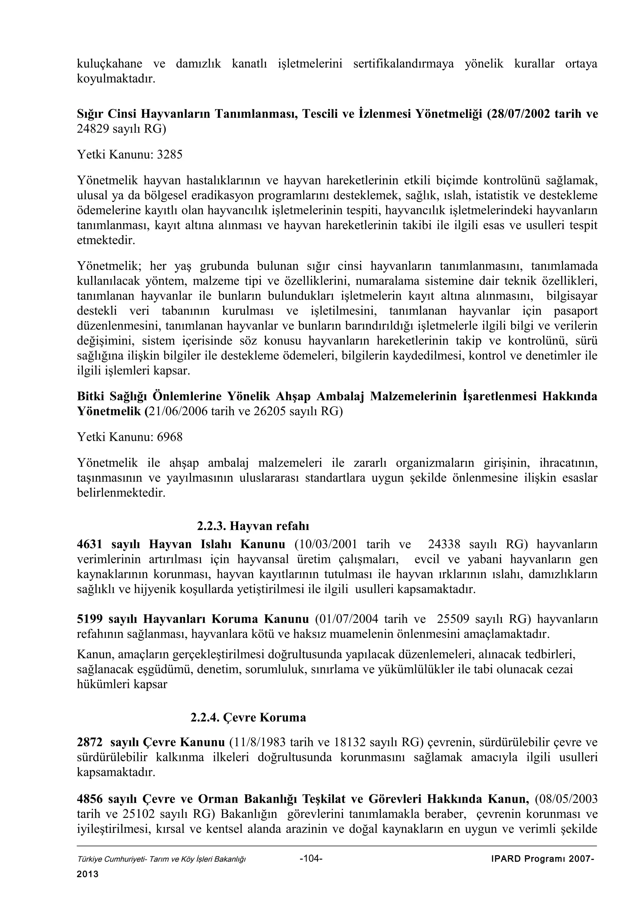 kuluçkahane ve damızlık kanatlı işletmelerini sertifikalandırmaya yönelik kurallar ortaya
koyulmaktadır.
Sığır Cinsi Hayvanların Tanımlanması, Tescili ve İzlenmesi Yönetmeliği (28/07/2002 tarih ve
24829 sayılı RG)
Yetki Kanunu: 3285
Yönetmelik hayvan hastalıklarının ve hayvan hareketlerinin etkili biçimde kontrolünü sağlamak,
ulusal ya da bölgesel eradikasyon programlarını desteklemek, sağlık, ıslah, istatistik ve destekleme
ödemelerine kayıtlı olan hayvancılık işletmelerinin tespiti, hayvancılık işletmelerindeki hayvanların
tanımlanması, kayıt altına alınması ve hayvan hareketlerinin takibi ile ilgili esas ve usulleri tespit
etmektedir.
Yönetmelik; her yaş grubunda bulunan sığır cinsi hayvanların tanımlanmasını, tanımlamada
kullanılacak yöntem, malzeme tipi ve özelliklerini, numaralama sistemine dair teknik özellikleri,
tanımlanan hayvanlar ile bunların bulundukları işletmelerin kayıt altına alınmasını, bilgisayar
destekli veri tabanının kurulması ve işletilmesini, tanımlanan hayvanlar için pasaport
düzenlenmesini, tanımlanan hayvanlar ve bunların barındırıldığı işletmelerle ilgili bilgi ve verilerin
değişimini, sistem içerisinde söz konusu hayvanların hareketlerinin takip ve kontrolünü, sürü
sağlığına ilişkin bilgiler ile destekleme ödemeleri, bilgilerin kaydedilmesi, kontrol ve denetimler ile
ilgili işlemleri kapsar.
Bitki Sağlığı Önlemlerine Yönelik Ahşap Ambalaj Malzemelerinin İşaretlenmesi Hakkında
Yönetmelik (21/06/2006 tarih ve 26205 sayılı RG)
Yetki Kanunu: 6968
Yönetmelik ile ahşap ambalaj malzemeleri ile zararlı organizmaların girişinin, ihracatının,
taşınmasının ve yayılmasının uluslararası standartlara uygun şekilde önlenmesine ilişkin esaslar
belirlenmektedir.
2.2.3. Hayvan refahı
4631 sayılı Hayvan Islahı Kanunu (10/03/2001 tarih ve 24338 sayılı RG) hayvanların
verimlerinin artırılması için hayvansal üretim çalışmaları, evcil ve yabani hayvanların gen
kaynaklarının korunması, hayvan kayıtlarının tutulması ile hayvan ırklarının ıslahı, damızlıkların
sağlıklı ve hijyenik koşullarda yetiştirilmesi ile ilgili usulleri kapsamaktadır.
5199 sayılı Hayvanları Koruma Kanunu (01/07/2004 tarih ve 25509 sayılı RG) hayvanların
refahının sağlanması, hayvanlara kötü ve haksız muamelenin önlenmesini amaçlamaktadır.
Kanun, amaçların gerçekleştirilmesi doğrultusunda yapılacak düzenlemeleri, alınacak tedbirleri,
sağlanacak eşgüdümü, denetim, sorumluluk, sınırlama ve yükümlülükler ile tabi olunacak cezai
hükümleri kapsar
2.2.4. Çevre Koruma
2872 sayılı Çevre Kanunu (11/8/1983 tarih ve 18132 sayılı RG) çevrenin, sürdürülebilir çevre ve
sürdürülebilir kalkınma ilkeleri doğrultusunda korunmasını sağlamak amacıyla ilgili usulleri
kapsamaktadır.
4856 sayılı Çevre ve Orman Bakanlığı Teşkilat ve Görevleri Hakkında Kanun, (08/05/2003
tarih ve 25102 sayılı RG) Bakanlığın görevlerini tanımlamakla beraber, çevrenin korunması ve
iyileştirilmesi, kırsal ve kentsel alanda arazinin ve doğal kaynakların en uygun ve verimli şekilde
Türkiye Cumhuriyeti- Tarım ve Köy İşleri Bakanlığı

2013

-104-

IPARD Programı 2007-

 