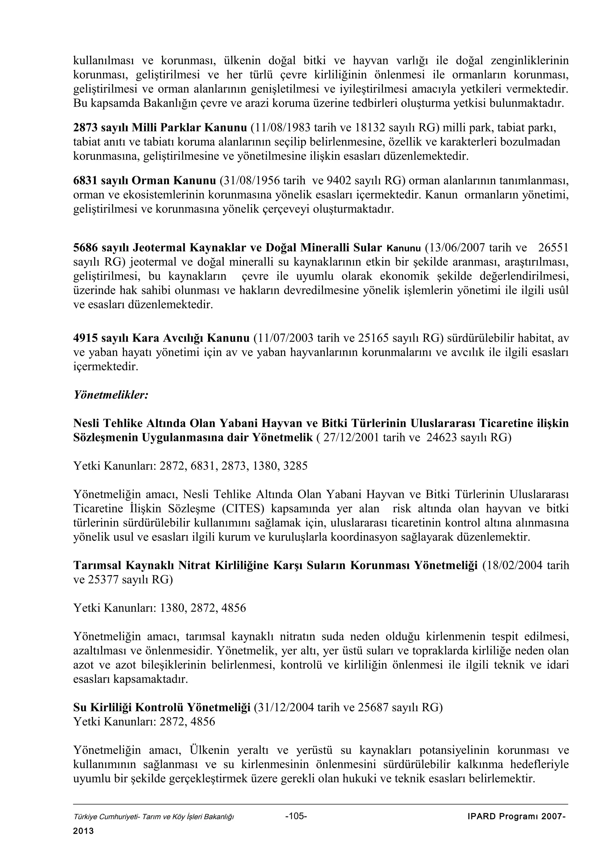 kullanılması ve korunması, ülkenin doğal bitki ve hayvan varlığı ile doğal zenginliklerinin
korunması, geliştirilmesi ve her türlü çevre kirliliğinin önlenmesi ile ormanların korunması,
geliştirilmesi ve orman alanlarının genişletilmesi ve iyileştirilmesi amacıyla yetkileri vermektedir.
Bu kapsamda Bakanlığın çevre ve arazi koruma üzerine tedbirleri oluşturma yetkisi bulunmaktadır.
2873 sayılı Milli Parklar Kanunu (11/08/1983 tarih ve 18132 sayılı RG) milli park, tabiat parkı,
tabiat anıtı ve tabiatı koruma alanlarının seçilip belirlenmesine, özellik ve karakterleri bozulmadan
korunmasına, geliştirilmesine ve yönetilmesine ilişkin esasları düzenlemektedir.
6831 sayılı Orman Kanunu (31/08/1956 tarih ve 9402 sayılı RG) orman alanlarının tanımlanması,
orman ve ekosistemlerinin korunmasına yönelik esasları içermektedir. Kanun ormanların yönetimi,
geliştirilmesi ve korunmasına yönelik çerçeveyi oluşturmaktadır.
5686 sayılı Jeotermal Kaynaklar ve Doğal Mineralli Sular Kanunu (13/06/2007 tarih ve 26551
sayılı RG) jeotermal ve doğal mineralli su kaynaklarının etkin bir şekilde aranması, araştırılması,
geliştirilmesi, bu kaynakların çevre ile uyumlu olarak ekonomik şekilde değerlendirilmesi,
üzerinde hak sahibi olunması ve hakların devredilmesine yönelik işlemlerin yönetimi ile ilgili usûl
ve esasları düzenlemektedir.
4915 sayılı Kara Avcılığı Kanunu (11/07/2003 tarih ve 25165 sayılı RG) sürdürülebilir habitat, av
ve yaban hayatı yönetimi için av ve yaban hayvanlarının korunmalarını ve avcılık ile ilgili esasları
içermektedir.
Yönetmelikler:
Nesli Tehlike Altında Olan Yabani Hayvan ve Bitki Türlerinin Uluslararası Ticaretine ilişkin
Sözleşmenin Uygulanmasına dair Yönetmelik ( 27/12/2001 tarih ve 24623 sayılı RG)
Yetki Kanunları: 2872, 6831, 2873, 1380, 3285
Yönetmeliğin amacı, Nesli Tehlike Altında Olan Yabani Hayvan ve Bitki Türlerinin Uluslararası
Ticaretine İlişkin Sözleşme (CITES) kapsamında yer alan risk altında olan hayvan ve bitki
türlerinin sürdürülebilir kullanımını sağlamak için, uluslararası ticaretinin kontrol altına alınmasına
yönelik usul ve esasları ilgili kurum ve kuruluşlarla koordinasyon sağlayarak düzenlemektir.
Tarımsal Kaynaklı Nitrat Kirliliğine Karşı Suların Korunması Yönetmeliği (18/02/2004 tarih
ve 25377 sayılı RG)
Yetki Kanunları: 1380, 2872, 4856
Yönetmeliğin amacı, tarımsal kaynaklı nitratın suda neden olduğu kirlenmenin tespit edilmesi,
azaltılması ve önlenmesidir. Yönetmelik, yer altı, yer üstü suları ve topraklarda kirliliğe neden olan
azot ve azot bileşiklerinin belirlenmesi, kontrolü ve kirliliğin önlenmesi ile ilgili teknik ve idari
esasları kapsamaktadır.
Su Kirliliği Kontrolü Yönetmeliği (31/12/2004 tarih ve 25687 sayılı RG)
Yetki Kanunları: 2872, 4856
Yönetmeliğin amacı, Ülkenin yeraltı ve yerüstü su kaynakları potansiyelinin korunması ve
kullanımının sağlanması ve su kirlenmesinin önlenmesini sürdürülebilir kalkınma hedefleriyle
uyumlu bir şekilde gerçekleştirmek üzere gerekli olan hukuki ve teknik esasları belirlemektir.
Türkiye Cumhuriyeti- Tarım ve Köy İşleri Bakanlığı

2013

-105-

IPARD Programı 2007-

 