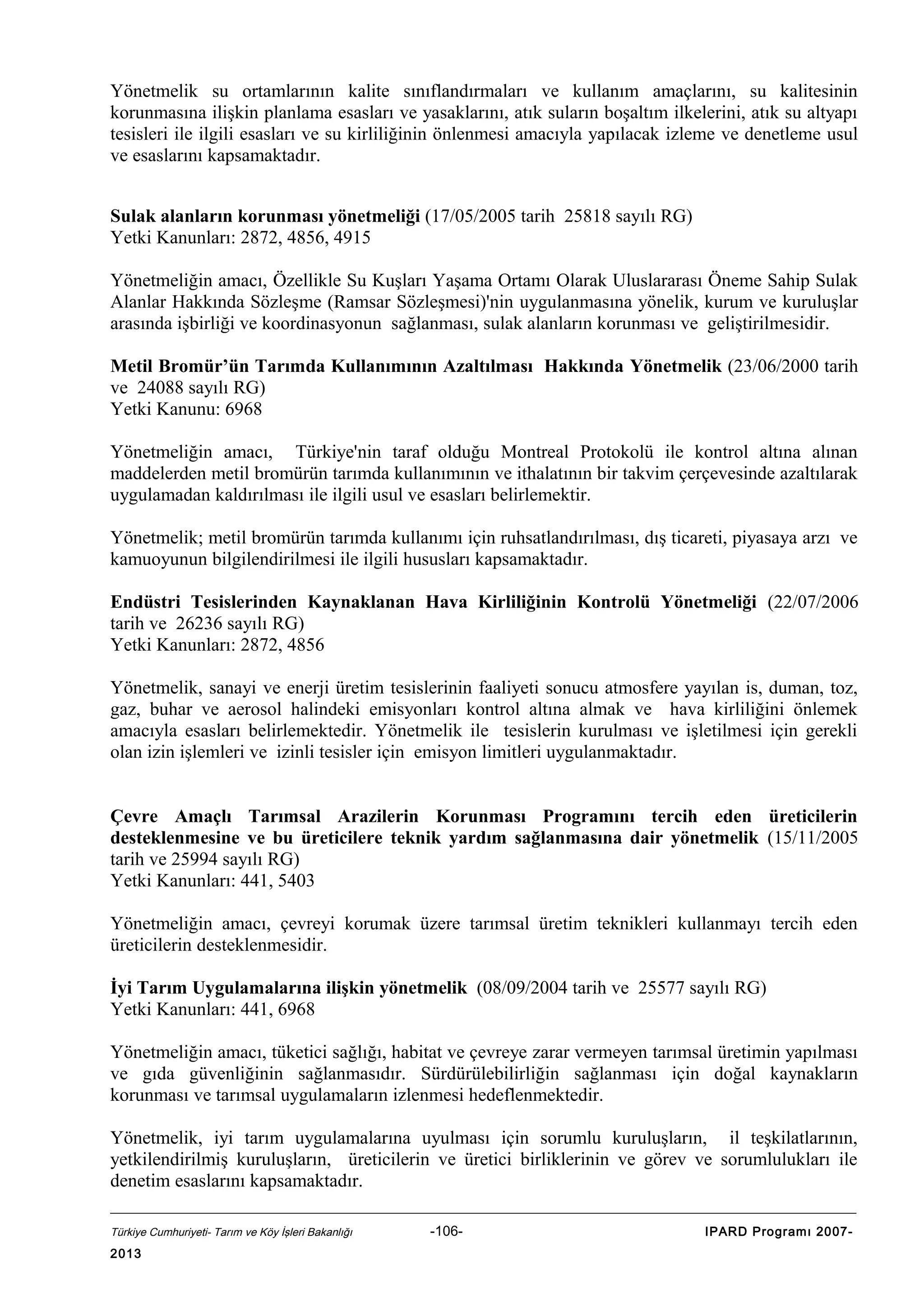 Yönetmelik su ortamlarının kalite sınıflandırmaları ve kullanım amaçlarını, su kalitesinin
korunmasına ilişkin planlama esasları ve yasaklarını, atık suların boşaltım ilkelerini, atık su altyapı
tesisleri ile ilgili esasları ve su kirliliğinin önlenmesi amacıyla yapılacak izleme ve denetleme usul
ve esaslarını kapsamaktadır.
Sulak alanların korunması yönetmeliği (17/05/2005 tarih 25818 sayılı RG)
Yetki Kanunları: 2872, 4856, 4915
Yönetmeliğin amacı, Özellikle Su Kuşları Yaşama Ortamı Olarak Uluslararası Öneme Sahip Sulak
Alanlar Hakkında Sözleşme (Ramsar Sözleşmesi)'nin uygulanmasına yönelik, kurum ve kuruluşlar
arasında işbirliği ve koordinasyonun sağlanması, sulak alanların korunması ve geliştirilmesidir.
Metil Bromür’ün Tarımda Kullanımının Azaltılması Hakkında Yönetmelik (23/06/2000 tarih
ve 24088 sayılı RG)
Yetki Kanunu: 6968
Yönetmeliğin amacı, Türkiye'nin taraf olduğu Montreal Protokolü ile kontrol altına alınan
maddelerden metil bromürün tarımda kullanımının ve ithalatının bir takvim çerçevesinde azaltılarak
uygulamadan kaldırılması ile ilgili usul ve esasları belirlemektir.
Yönetmelik; metil bromürün tarımda kullanımı için ruhsatlandırılması, dış ticareti, piyasaya arzı ve
kamuoyunun bilgilendirilmesi ile ilgili hususları kapsamaktadır.
Endüstri Tesislerinden Kaynaklanan Hava Kirliliğinin Kontrolü Yönetmeliği (22/07/2006
tarih ve 26236 sayılı RG)
Yetki Kanunları: 2872, 4856
Yönetmelik, sanayi ve enerji üretim tesislerinin faaliyeti sonucu atmosfere yayılan is, duman, toz,
gaz, buhar ve aerosol halindeki emisyonları kontrol altına almak ve hava kirliliğini önlemek
amacıyla esasları belirlemektedir. Yönetmelik ile tesislerin kurulması ve işletilmesi için gerekli
olan izin işlemleri ve izinli tesisler için emisyon limitleri uygulanmaktadır.
Çevre Amaçlı Tarımsal Arazilerin Korunması Programını tercih eden üreticilerin
desteklenmesine ve bu üreticilere teknik yardım sağlanmasına dair yönetmelik (15/11/2005
tarih ve 25994 sayılı RG)
Yetki Kanunları: 441, 5403
Yönetmeliğin amacı, çevreyi korumak üzere tarımsal üretim teknikleri kullanmayı tercih eden
üreticilerin desteklenmesidir.
İyi Tarım Uygulamalarına ilişkin yönetmelik (08/09/2004 tarih ve 25577 sayılı RG)
Yetki Kanunları: 441, 6968
Yönetmeliğin amacı, tüketici sağlığı, habitat ve çevreye zarar vermeyen tarımsal üretimin yapılması
ve gıda güvenliğinin sağlanmasıdır. Sürdürülebilirliğin sağlanması için doğal kaynakların
korunması ve tarımsal uygulamaların izlenmesi hedeflenmektedir.
Yönetmelik, iyi tarım uygulamalarına uyulması için sorumlu kuruluşların, il teşkilatlarının,
yetkilendirilmiş kuruluşların, üreticilerin ve üretici birliklerinin ve görev ve sorumlulukları ile
denetim esaslarını kapsamaktadır.
Türkiye Cumhuriyeti- Tarım ve Köy İşleri Bakanlığı

2013

-106-

IPARD Programı 2007-

 