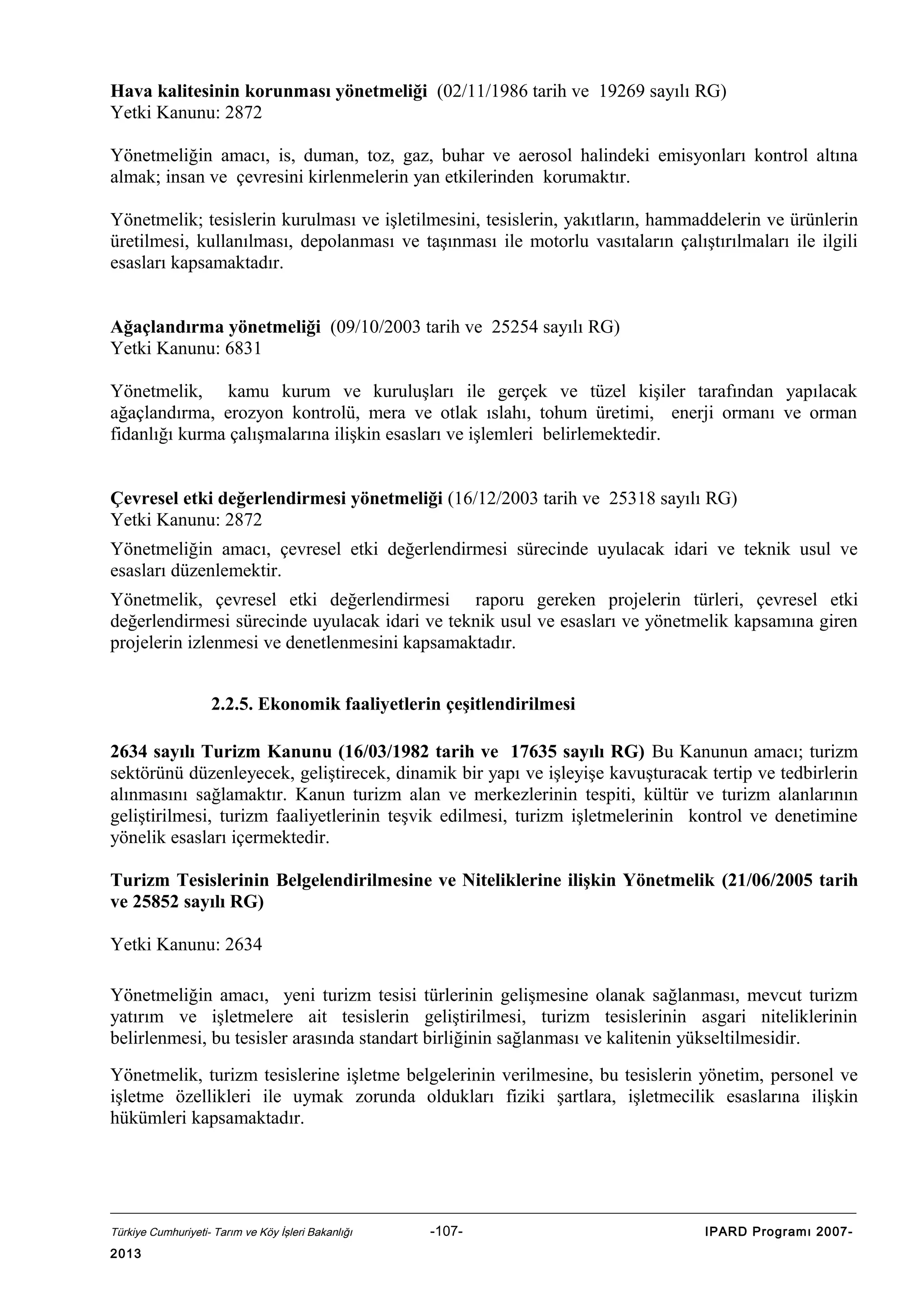 Hava kalitesinin korunması yönetmeliği (02/11/1986 tarih ve 19269 sayılı RG)
Yetki Kanunu: 2872
Yönetmeliğin amacı, is, duman, toz, gaz, buhar ve aerosol halindeki emisyonları kontrol altına
almak; insan ve çevresini kirlenmelerin yan etkilerinden korumaktır.
Yönetmelik; tesislerin kurulması ve işletilmesini, tesislerin, yakıtların, hammaddelerin ve ürünlerin
üretilmesi, kullanılması, depolanması ve taşınması ile motorlu vasıtaların çalıştırılmaları ile ilgili
esasları kapsamaktadır.
Ağaçlandırma yönetmeliği (09/10/2003 tarih ve 25254 sayılı RG)
Yetki Kanunu: 6831
Yönetmelik, kamu kurum ve kuruluşları ile gerçek ve tüzel kişiler tarafından yapılacak
ağaçlandırma, erozyon kontrolü, mera ve otlak ıslahı, tohum üretimi, enerji ormanı ve orman
fidanlığı kurma çalışmalarına ilişkin esasları ve işlemleri belirlemektedir.
Çevresel etki değerlendirmesi yönetmeliği (16/12/2003 tarih ve 25318 sayılı RG)
Yetki Kanunu: 2872
Yönetmeliğin amacı, çevresel etki değerlendirmesi sürecinde uyulacak idari ve teknik usul ve
esasları düzenlemektir.
Yönetmelik, çevresel etki değerlendirmesi raporu gereken projelerin türleri, çevresel etki
değerlendirmesi sürecinde uyulacak idari ve teknik usul ve esasları ve yönetmelik kapsamına giren
projelerin izlenmesi ve denetlenmesini kapsamaktadır.
2.2.5. Ekonomik faaliyetlerin çeşitlendirilmesi
2634 sayılı Turizm Kanunu (16/03/1982 tarih ve 17635 sayılı RG) Bu Kanunun amacı; turizm
sektörünü düzenleyecek, geliştirecek, dinamik bir yapı ve işleyişe kavuşturacak tertip ve tedbirlerin
alınmasını sağlamaktır. Kanun turizm alan ve merkezlerinin tespiti, kültür ve turizm alanlarının
geliştirilmesi, turizm faaliyetlerinin teşvik edilmesi, turizm işletmelerinin kontrol ve denetimine
yönelik esasları içermektedir.
Turizm Tesislerinin Belgelendirilmesine ve Niteliklerine ilişkin Yönetmelik (21/06/2005 tarih
ve 25852 sayılı RG)
Yetki Kanunu: 2634
Yönetmeliğin amacı, yeni turizm tesisi türlerinin gelişmesine olanak sağlanması, mevcut turizm
yatırım ve işletmelere ait tesislerin geliştirilmesi, turizm tesislerinin asgari niteliklerinin
belirlenmesi, bu tesisler arasında standart birliğinin sağlanması ve kalitenin yükseltilmesidir.
Yönetmelik, turizm tesislerine işletme belgelerinin verilmesine, bu tesislerin yönetim, personel ve
işletme özellikleri ile uymak zorunda oldukları fiziki şartlara, işletmecilik esaslarına ilişkin
hükümleri kapsamaktadır.

Türkiye Cumhuriyeti- Tarım ve Köy İşleri Bakanlığı

2013

-107-

IPARD Programı 2007-

 