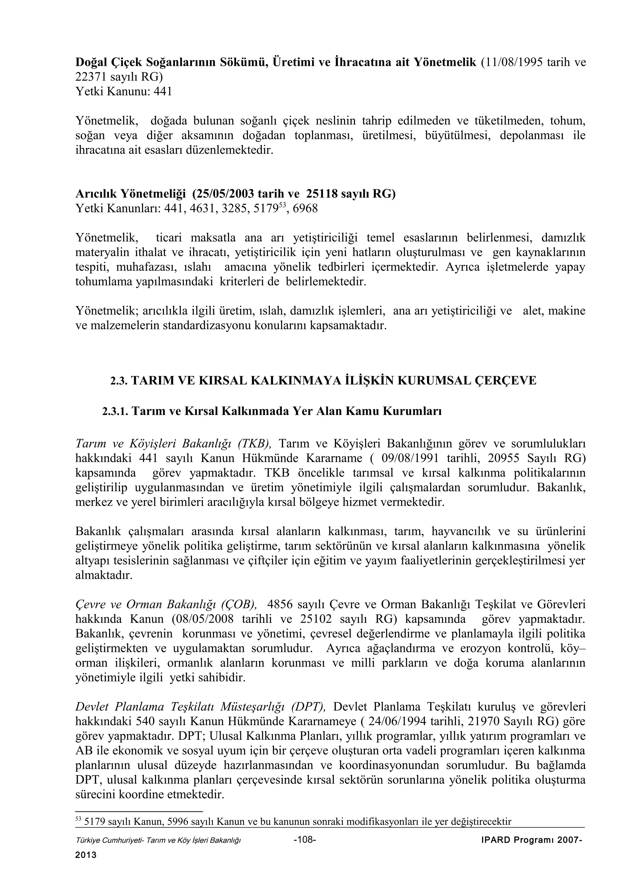Doğal Çiçek Soğanlarının Sökümü, Üretimi ve İhracatına ait Yönetmelik (11/08/1995 tarih ve
22371 sayılı RG)
Yetki Kanunu: 441
Yönetmelik, doğada bulunan soğanlı çiçek neslinin tahrip edilmeden ve tüketilmeden, tohum,
soğan veya diğer aksamının doğadan toplanması, üretilmesi, büyütülmesi, depolanması ile
ihracatına ait esasları düzenlemektedir.
Arıcılık Yönetmeliği (25/05/2003 tarih ve 25118 sayılı RG)
Yetki Kanunları: 441, 4631, 3285, 517953, 6968
Yönetmelik, ticari maksatla ana arı yetiştiriciliği temel esaslarının belirlenmesi, damızlık
materyalin ithalat ve ihracatı, yetiştiricilik için yeni hatların oluşturulması ve gen kaynaklarının
tespiti, muhafazası, ıslahı amacına yönelik tedbirleri içermektedir. Ayrıca işletmelerde yapay
tohumlama yapılmasındaki kriterleri de belirlemektedir.
Yönetmelik; arıcılıkla ilgili üretim, ıslah, damızlık işlemleri, ana arı yetiştiriciliği ve alet, makine
ve malzemelerin standardizasyonu konularını kapsamaktadır.

2.3. TARIM VE KIRSAL KALKINMAYA İLİŞKİN KURUMSAL ÇERÇEVE
2.3.1. Tarım ve Kırsal Kalkınmada Yer Alan Kamu Kurumları

Tarım ve Köyişleri Bakanlığı (TKB), Tarım ve Köyişleri Bakanlığının görev ve sorumlulukları
hakkındaki 441 sayılı Kanun Hükmünde Kararname ( 09/08/1991 tarihli, 20955 Sayılı RG)
kapsamında görev yapmaktadır. TKB öncelikle tarımsal ve kırsal kalkınma politikalarının
geliştirilip uygulanmasından ve üretim yönetimiyle ilgili çalışmalardan sorumludur. Bakanlık,
merkez ve yerel birimleri aracılığıyla kırsal bölgeye hizmet vermektedir.
Bakanlık çalışmaları arasında kırsal alanların kalkınması, tarım, hayvancılık ve su ürünlerini
geliştirmeye yönelik politika geliştirme, tarım sektörünün ve kırsal alanların kalkınmasına yönelik
altyapı tesislerinin sağlanması ve çiftçiler için eğitim ve yayım faaliyetlerinin gerçekleştirilmesi yer
almaktadır.
Çevre ve Orman Bakanlığı (ÇOB), 4856 sayılı Çevre ve Orman Bakanlığı Teşkilat ve Görevleri
hakkında Kanun (08/05/2008 tarihli ve 25102 sayılı RG) kapsamında görev yapmaktadır.
Bakanlık, çevrenin korunması ve yönetimi, çevresel değerlendirme ve planlamayla ilgili politika
geliştirmekten ve uygulamaktan sorumludur. Ayrıca ağaçlandırma ve erozyon kontrolü, köy–
orman ilişkileri, ormanlık alanların korunması ve milli parkların ve doğa koruma alanlarının
yönetimiyle ilgili yetki sahibidir.
Devlet Planlama Teşkilatı Müsteşarlığı (DPT), Devlet Planlama Teşkilatı kuruluş ve görevleri
hakkındaki 540 sayılı Kanun Hükmünde Kararnameye ( 24/06/1994 tarihli, 21970 Sayılı RG) göre
görev yapmaktadır. DPT; Ulusal Kalkınma Planları, yıllık programlar, yıllık yatırım programları ve
AB ile ekonomik ve sosyal uyum için bir çerçeve oluşturan orta vadeli programları içeren kalkınma
planlarının ulusal düzeyde hazırlanmasından ve koordinasyonundan sorumludur. Bu bağlamda
DPT, ulusal kalkınma planları çerçevesinde kırsal sektörün sorunlarına yönelik politika oluşturma
sürecini koordine etmektedir.
53

5179 sayılı Kanun, 5996 sayılı Kanun ve bu kanunun sonraki modifikasyonları ile yer değiştirecektir

Türkiye Cumhuriyeti- Tarım ve Köy İşleri Bakanlığı

2013

-108-

IPARD Programı 2007-

 