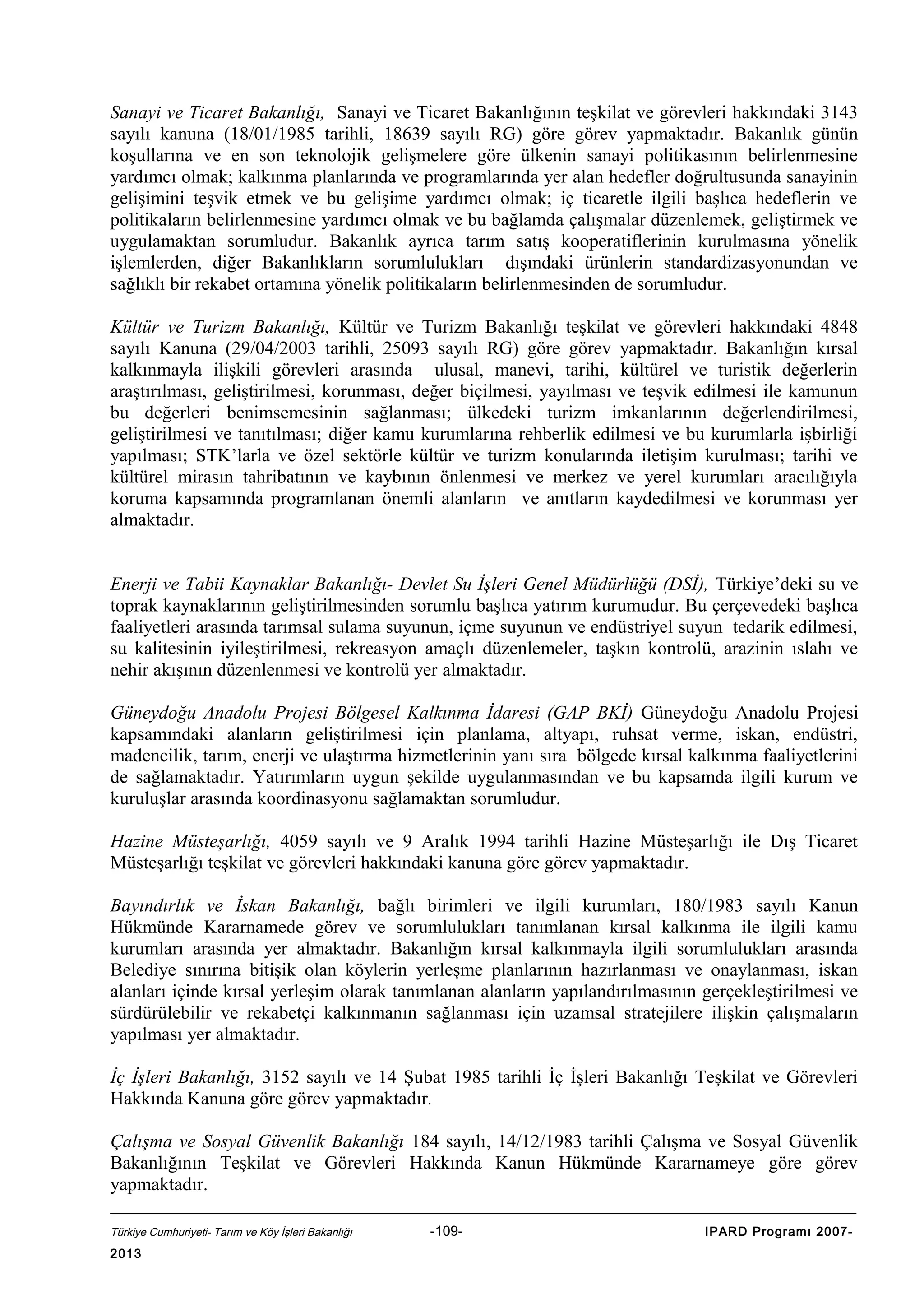 Sanayi ve Ticaret Bakanlığı, Sanayi ve Ticaret Bakanlığının teşkilat ve görevleri hakkındaki 3143
sayılı kanuna (18/01/1985 tarihli, 18639 sayılı RG) göre görev yapmaktadır. Bakanlık günün
koşullarına ve en son teknolojik gelişmelere göre ülkenin sanayi politikasının belirlenmesine
yardımcı olmak; kalkınma planlarında ve programlarında yer alan hedefler doğrultusunda sanayinin
gelişimini teşvik etmek ve bu gelişime yardımcı olmak; iç ticaretle ilgili başlıca hedeflerin ve
politikaların belirlenmesine yardımcı olmak ve bu bağlamda çalışmalar düzenlemek, geliştirmek ve
uygulamaktan sorumludur. Bakanlık ayrıca tarım satış kooperatiflerinin kurulmasına yönelik
işlemlerden, diğer Bakanlıkların sorumlulukları dışındaki ürünlerin standardizasyonundan ve
sağlıklı bir rekabet ortamına yönelik politikaların belirlenmesinden de sorumludur.
Kültür ve Turizm Bakanlığı, Kültür ve Turizm Bakanlığı teşkilat ve görevleri hakkındaki 4848
sayılı Kanuna (29/04/2003 tarihli, 25093 sayılı RG) göre görev yapmaktadır. Bakanlığın kırsal
kalkınmayla ilişkili görevleri arasında ulusal, manevi, tarihi, kültürel ve turistik değerlerin
araştırılması, geliştirilmesi, korunması, değer biçilmesi, yayılması ve teşvik edilmesi ile kamunun
bu değerleri benimsemesinin sağlanması; ülkedeki turizm imkanlarının değerlendirilmesi,
geliştirilmesi ve tanıtılması; diğer kamu kurumlarına rehberlik edilmesi ve bu kurumlarla işbirliği
yapılması; STK’larla ve özel sektörle kültür ve turizm konularında iletişim kurulması; tarihi ve
kültürel mirasın tahribatının ve kaybının önlenmesi ve merkez ve yerel kurumları aracılığıyla
koruma kapsamında programlanan önemli alanların ve anıtların kaydedilmesi ve korunması yer
almaktadır.
Enerji ve Tabii Kaynaklar Bakanlığı- Devlet Su İşleri Genel Müdürlüğü (DSİ), Türkiye’deki su ve
toprak kaynaklarının geliştirilmesinden sorumlu başlıca yatırım kurumudur. Bu çerçevedeki başlıca
faaliyetleri arasında tarımsal sulama suyunun, içme suyunun ve endüstriyel suyun tedarik edilmesi,
su kalitesinin iyileştirilmesi, rekreasyon amaçlı düzenlemeler, taşkın kontrolü, arazinin ıslahı ve
nehir akışının düzenlenmesi ve kontrolü yer almaktadır.
Güneydoğu Anadolu Projesi Bölgesel Kalkınma İdaresi (GAP BKİ) Güneydoğu Anadolu Projesi
kapsamındaki alanların geliştirilmesi için planlama, altyapı, ruhsat verme, iskan, endüstri,
madencilik, tarım, enerji ve ulaştırma hizmetlerinin yanı sıra bölgede kırsal kalkınma faaliyetlerini
de sağlamaktadır. Yatırımların uygun şekilde uygulanmasından ve bu kapsamda ilgili kurum ve
kuruluşlar arasında koordinasyonu sağlamaktan sorumludur.
Hazine Müsteşarlığı, 4059 sayılı ve 9 Aralık 1994 tarihli Hazine Müsteşarlığı ile Dış Ticaret
Müsteşarlığı teşkilat ve görevleri hakkındaki kanuna göre görev yapmaktadır.
Bayındırlık ve İskan Bakanlığı, bağlı birimleri ve ilgili kurumları, 180/1983 sayılı Kanun
Hükmünde Kararnamede görev ve sorumlulukları tanımlanan kırsal kalkınma ile ilgili kamu
kurumları arasında yer almaktadır. Bakanlığın kırsal kalkınmayla ilgili sorumlulukları arasında
Belediye sınırına bitişik olan köylerin yerleşme planlarının hazırlanması ve onaylanması, iskan
alanları içinde kırsal yerleşim olarak tanımlanan alanların yapılandırılmasının gerçekleştirilmesi ve
sürdürülebilir ve rekabetçi kalkınmanın sağlanması için uzamsal stratejilere ilişkin çalışmaların
yapılması yer almaktadır.
İç İşleri Bakanlığı, 3152 sayılı ve 14 Şubat 1985 tarihli İç İşleri Bakanlığı Teşkilat ve Görevleri
Hakkında Kanuna göre görev yapmaktadır.
Çalışma ve Sosyal Güvenlik Bakanlığı 184 sayılı, 14/12/1983 tarihli Çalışma ve Sosyal Güvenlik
Bakanlığının Teşkilat ve Görevleri Hakkında Kanun Hükmünde Kararnameye göre görev
yapmaktadır.
Türkiye Cumhuriyeti- Tarım ve Köy İşleri Bakanlığı

2013

-109-

IPARD Programı 2007-

 