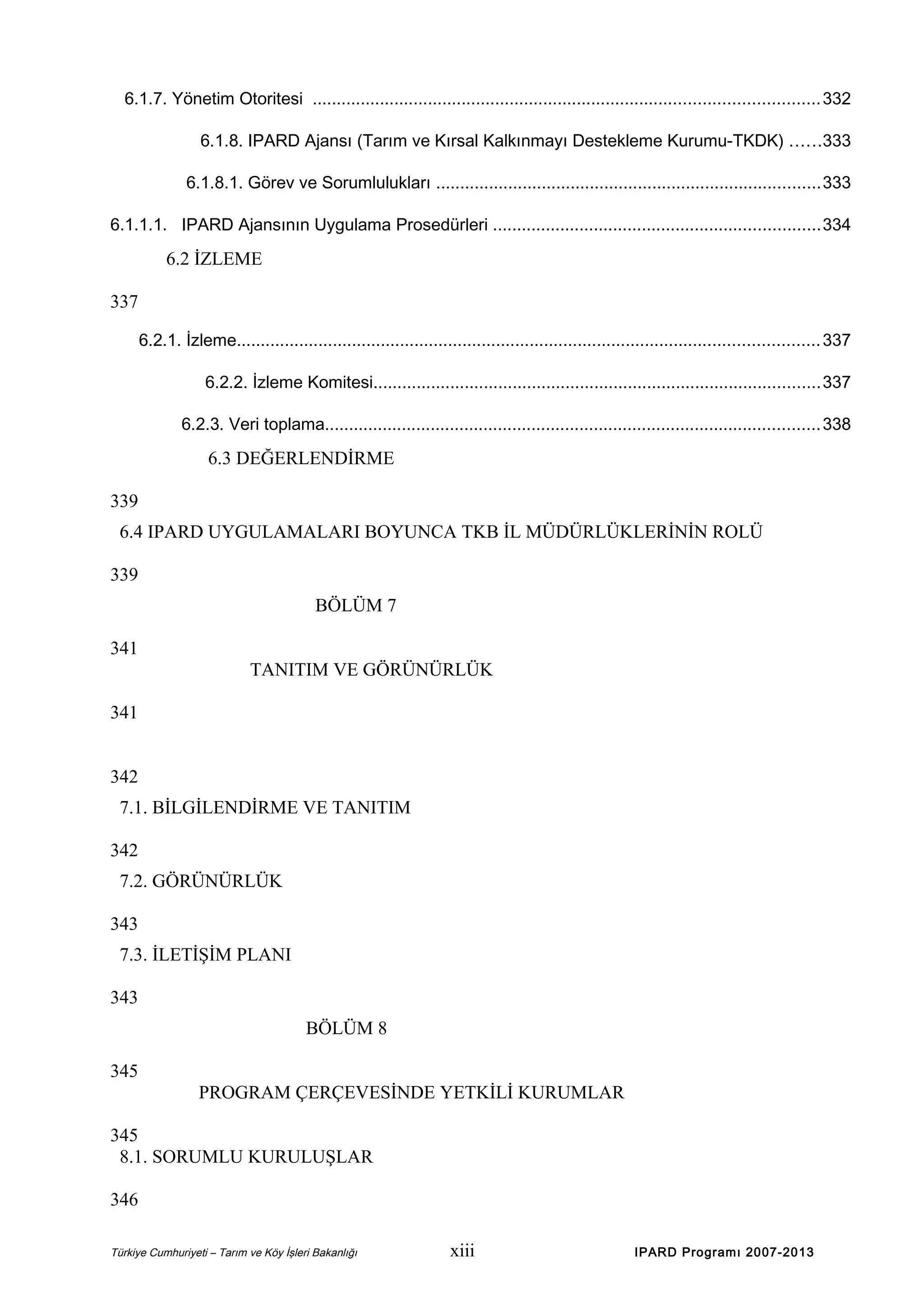 6.1.7. Yönetim Otoritesi ......................................................................................................... 332
6.1.8. IPARD Ajansı (Tarım ve Kırsal Kalkınmayı Destekleme Kurumu-TKDK) ......333
6.1.8.1. Görev ve Sorumlulukları ................................................................................333
6.1.1.1. IPARD Ajansının Uygulama Prosedürleri ....................................................................334

6.2 İZLEME
337
6.2.1. İzleme......................................................................................................................... 337
6.2.2. İzleme Komitesi.............................................................................................337
6.2.3. Veri toplama.......................................................................................................338

6.3 DEĞERLENDİRME
339
6.4 IPARD UYGULAMALARI BOYUNCA TKB İL MÜDÜRLÜKLERİNİN ROLÜ
339
BÖLÜM 7
341
TANITIM VE GÖRÜNÜRLÜK
341
342
7.1. BİLGİLENDİRME VE TANITIM
342
7.2. GÖRÜNÜRLÜK
343
7.3. İLETİŞİM PLANI
343
BÖLÜM 8
345
PROGRAM ÇERÇEVESİNDE YETKİLİ KURUMLAR
345
8.1. SORUMLU KURULUŞLAR
346
Türkiye Cumhuriyeti – Tarım ve Köy İşleri Bakanlığı

xiii

IPARD Programı 2007-2013

 
