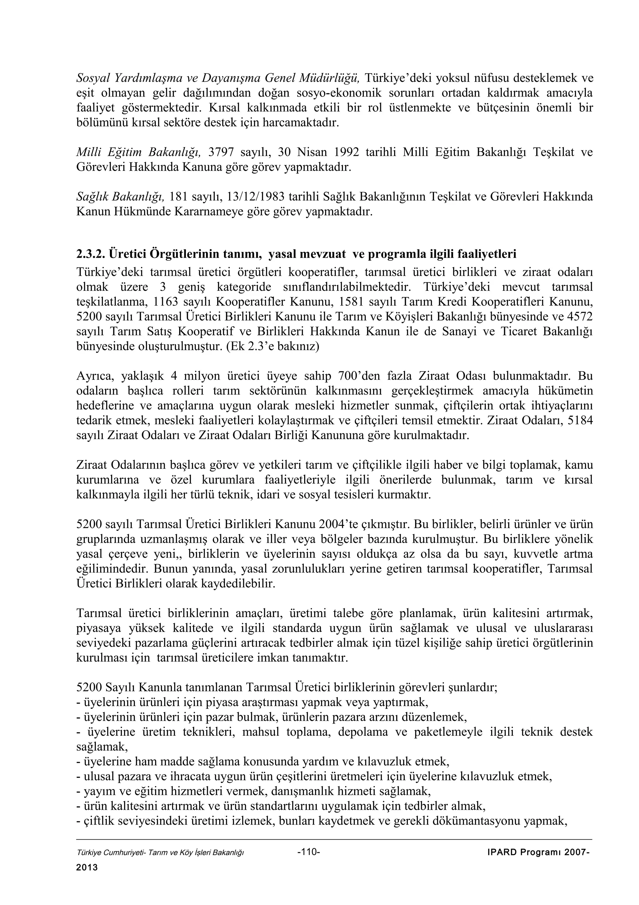 Sosyal Yardımlaşma ve Dayanışma Genel Müdürlüğü, Türkiye’deki yoksul nüfusu desteklemek ve
eşit olmayan gelir dağılımından doğan sosyo-ekonomik sorunları ortadan kaldırmak amacıyla
faaliyet göstermektedir. Kırsal kalkınmada etkili bir rol üstlenmekte ve bütçesinin önemli bir
bölümünü kırsal sektöre destek için harcamaktadır.
Milli Eğitim Bakanlığı, 3797 sayılı, 30 Nisan 1992 tarihli Milli Eğitim Bakanlığı Teşkilat ve
Görevleri Hakkında Kanuna göre görev yapmaktadır.
Sağlık Bakanlığı, 181 sayılı, 13/12/1983 tarihli Sağlık Bakanlığının Teşkilat ve Görevleri Hakkında
Kanun Hükmünde Kararnameye göre görev yapmaktadır.
2.3.2. Üretici Örgütlerinin tanımı, yasal mevzuat ve programla ilgili faaliyetleri
Türkiye’deki tarımsal üretici örgütleri kooperatifler, tarımsal üretici birlikleri ve ziraat odaları
olmak üzere 3 geniş kategoride sınıflandırılabilmektedir. Türkiye’deki mevcut tarımsal
teşkilatlanma, 1163 sayılı Kooperatifler Kanunu, 1581 sayılı Tarım Kredi Kooperatifleri Kanunu,
5200 sayılı Tarımsal Üretici Birlikleri Kanunu ile Tarım ve Köyişleri Bakanlığı bünyesinde ve 4572
sayılı Tarım Satış Kooperatif ve Birlikleri Hakkında Kanun ile de Sanayi ve Ticaret Bakanlığı
bünyesinde oluşturulmuştur. (Ek 2.3’e bakınız)
Ayrıca, yaklaşık 4 milyon üretici üyeye sahip 700’den fazla Ziraat Odası bulunmaktadır. Bu
odaların başlıca rolleri tarım sektörünün kalkınmasını gerçekleştirmek amacıyla hükümetin
hedeflerine ve amaçlarına uygun olarak mesleki hizmetler sunmak, çiftçilerin ortak ihtiyaçlarını
tedarik etmek, mesleki faaliyetleri kolaylaştırmak ve çiftçileri temsil etmektir. Ziraat Odaları, 5184
sayılı Ziraat Odaları ve Ziraat Odaları Birliği Kanununa göre kurulmaktadır.
Ziraat Odalarının başlıca görev ve yetkileri tarım ve çiftçilikle ilgili haber ve bilgi toplamak, kamu
kurumlarına ve özel kurumlara faaliyetleriyle ilgili önerilerde bulunmak, tarım ve kırsal
kalkınmayla ilgili her türlü teknik, idari ve sosyal tesisleri kurmaktır.
5200 sayılı Tarımsal Üretici Birlikleri Kanunu 2004’te çıkmıştır. Bu birlikler, belirli ürünler ve ürün
gruplarında uzmanlaşmış olarak ve iller veya bölgeler bazında kurulmuştur. Bu birliklere yönelik
yasal çerçeve yeni,, birliklerin ve üyelerinin sayısı oldukça az olsa da bu sayı, kuvvetle artma
eğilimindedir. Bunun yanında, yasal zorunlulukları yerine getiren tarımsal kooperatifler, Tarımsal
Üretici Birlikleri olarak kaydedilebilir.
Tarımsal üretici birliklerinin amaçları, üretimi talebe göre planlamak, ürün kalitesini artırmak,
piyasaya yüksek kalitede ve ilgili standarda uygun ürün sağlamak ve ulusal ve uluslararası
seviyedeki pazarlama güçlerini artıracak tedbirler almak için tüzel kişiliğe sahip üretici örgütlerinin
kurulması için tarımsal üreticilere imkan tanımaktır.
5200 Sayılı Kanunla tanımlanan Tarımsal Üretici birliklerinin görevleri şunlardır;
- üyelerinin ürünleri için piyasa araştırması yapmak veya yaptırmak,
- üyelerinin ürünleri için pazar bulmak, ürünlerin pazara arzını düzenlemek,
- üyelerine üretim teknikleri, mahsul toplama, depolama ve paketlemeyle ilgili teknik destek
sağlamak,
- üyelerine ham madde sağlama konusunda yardım ve kılavuzluk etmek,
- ulusal pazara ve ihracata uygun ürün çeşitlerini üretmeleri için üyelerine kılavuzluk etmek,
- yayım ve eğitim hizmetleri vermek, danışmanlık hizmeti sağlamak,
- ürün kalitesini artırmak ve ürün standartlarını uygulamak için tedbirler almak,
- çiftlik seviyesindeki üretimi izlemek, bunları kaydetmek ve gerekli dökümantasyonu yapmak,
Türkiye Cumhuriyeti- Tarım ve Köy İşleri Bakanlığı

2013

-110-

IPARD Programı 2007-

 