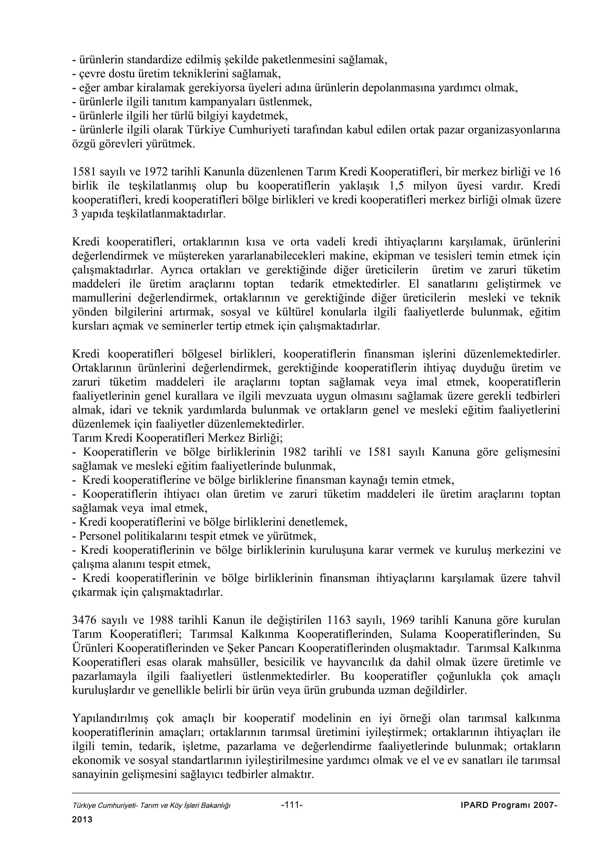 - ürünlerin standardize edilmiş şekilde paketlenmesini sağlamak,
- çevre dostu üretim tekniklerini sağlamak,
- eğer ambar kiralamak gerekiyorsa üyeleri adına ürünlerin depolanmasına yardımcı olmak,
- ürünlerle ilgili tanıtım kampanyaları üstlenmek,
- ürünlerle ilgili her türlü bilgiyi kaydetmek,
- ürünlerle ilgili olarak Türkiye Cumhuriyeti tarafından kabul edilen ortak pazar organizasyonlarına
özgü görevleri yürütmek.
1581 sayılı ve 1972 tarihli Kanunla düzenlenen Tarım Kredi Kooperatifleri, bir merkez birliği ve 16
birlik ile teşkilatlanmış olup bu kooperatiflerin yaklaşık 1,5 milyon üyesi vardır. Kredi
kooperatifleri, kredi kooperatifleri bölge birlikleri ve kredi kooperatifleri merkez birliği olmak üzere
3 yapıda teşkilatlanmaktadırlar.
Kredi kooperatifleri, ortaklarının kısa ve orta vadeli kredi ihtiyaçlarını karşılamak, ürünlerini
değerlendirmek ve müştereken yararlanabilecekleri makine, ekipman ve tesisleri temin etmek için
çalışmaktadırlar. Ayrıca ortakları ve gerektiğinde diğer üreticilerin üretim ve zaruri tüketim
maddeleri ile üretim araçlarını toptan tedarik etmektedirler. El sanatlarını geliştirmek ve
mamullerini değerlendirmek, ortaklarının ve gerektiğinde diğer üreticilerin mesleki ve teknik
yönden bilgilerini artırmak, sosyal ve kültürel konularla ilgili faaliyetlerde bulunmak, eğitim
kursları açmak ve seminerler tertip etmek için çalışmaktadırlar.
Kredi kooperatifleri bölgesel birlikleri, kooperatiflerin finansman işlerini düzenlemektedirler.
Ortaklarının ürünlerini değerlendirmek, gerektiğinde kooperatiflerin ihtiyaç duyduğu üretim ve
zaruri tüketim maddeleri ile araçlarını toptan sağlamak veya imal etmek, kooperatiflerin
faaliyetlerinin genel kurallara ve ilgili mevzuata uygun olmasını sağlamak üzere gerekli tedbirleri
almak, idari ve teknik yardımlarda bulunmak ve ortakların genel ve mesleki eğitim faaliyetlerini
düzenlemek için faaliyetler düzenlemektedirler.
Tarım Kredi Kooperatifleri Merkez Birliği;
- Kooperatiflerin ve bölge birliklerinin 1982 tarihli ve 1581 sayılı Kanuna göre gelişmesini
sağlamak ve mesleki eğitim faaliyetlerinde bulunmak,
- Kredi kooperatiflerine ve bölge birliklerine finansman kaynağı temin etmek,
- Kooperatiflerin ihtiyacı olan üretim ve zaruri tüketim maddeleri ile üretim araçlarını toptan
sağlamak veya imal etmek,
- Kredi kooperatiflerini ve bölge birliklerini denetlemek,
- Personel politikalarını tespit etmek ve yürütmek,
- Kredi kooperatiflerinin ve bölge birliklerinin kuruluşuna karar vermek ve kuruluş merkezini ve
çalışma alanını tespit etmek,
- Kredi kooperatiflerinin ve bölge birliklerinin finansman ihtiyaçlarını karşılamak üzere tahvil
çıkarmak için çalışmaktadırlar.
3476 sayılı ve 1988 tarihli Kanun ile değiştirilen 1163 sayılı, 1969 tarihli Kanuna göre kurulan
Tarım Kooperatifleri; Tarımsal Kalkınma Kooperatiflerinden, Sulama Kooperatiflerinden, Su
Ürünleri Kooperatiflerinden ve Şeker Pancarı Kooperatiflerinden oluşmaktadır. Tarımsal Kalkınma
Kooperatifleri esas olarak mahsüller, besicilik ve hayvancılık da dahil olmak üzere üretimle ve
pazarlamayla ilgili faaliyetleri üstlenmektedirler. Bu kooperatifler çoğunlukla çok amaçlı
kuruluşlardır ve genellikle belirli bir ürün veya ürün grubunda uzman değildirler.
Yapılandırılmış çok amaçlı bir kooperatif modelinin en iyi örneği olan tarımsal kalkınma
kooperatiflerinin amaçları; ortaklarının tarımsal üretimini iyileştirmek; ortaklarının ihtiyaçları ile
ilgili temin, tedarik, işletme, pazarlama ve değerlendirme faaliyetlerinde bulunmak; ortakların
ekonomik ve sosyal standartlarının iyileştirilmesine yardımcı olmak ve el ve ev sanatları ile tarımsal
sanayinin gelişmesini sağlayıcı tedbirler almaktır.
Türkiye Cumhuriyeti- Tarım ve Köy İşleri Bakanlığı

2013

-111-

IPARD Programı 2007-

 
