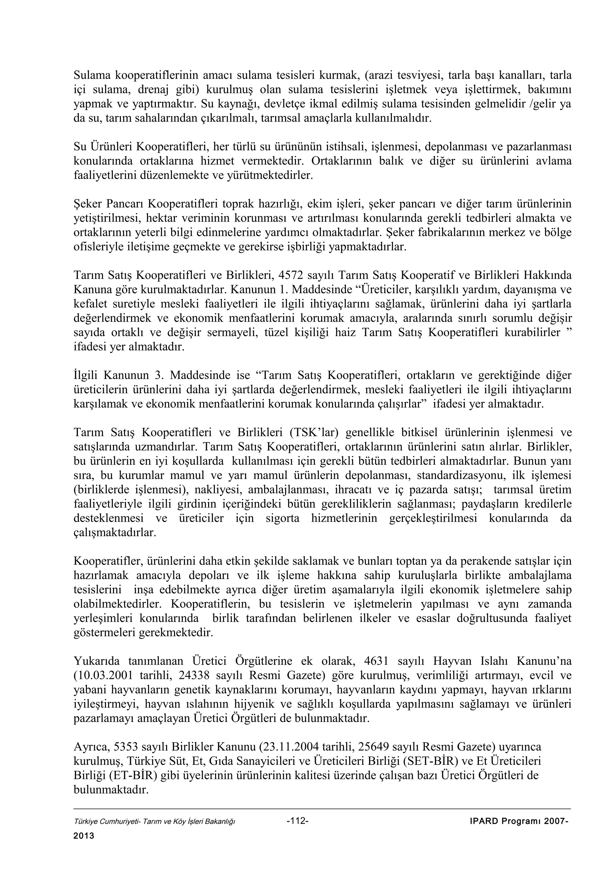 Sulama kooperatiflerinin amacı sulama tesisleri kurmak, (arazi tesviyesi, tarla başı kanalları, tarla
içi sulama, drenaj gibi) kurulmuş olan sulama tesislerini işletmek veya işlettirmek, bakımını
yapmak ve yaptırmaktır. Su kaynağı, devletçe ikmal edilmiş sulama tesisinden gelmelidir /gelir ya
da su, tarım sahalarından çıkarılmalı, tarımsal amaçlarla kullanılmalıdır.
Su Ürünleri Kooperatifleri, her türlü su ürününün istihsali, işlenmesi, depolanması ve pazarlanması
konularında ortaklarına hizmet vermektedir. Ortaklarının balık ve diğer su ürünlerini avlama
faaliyetlerini düzenlemekte ve yürütmektedirler.
Şeker Pancarı Kooperatifleri toprak hazırlığı, ekim işleri, şeker pancarı ve diğer tarım ürünlerinin
yetiştirilmesi, hektar veriminin korunması ve artırılması konularında gerekli tedbirleri almakta ve
ortaklarının yeterli bilgi edinmelerine yardımcı olmaktadırlar. Şeker fabrikalarının merkez ve bölge
ofisleriyle iletişime geçmekte ve gerekirse işbirliği yapmaktadırlar.
Tarım Satış Kooperatifleri ve Birlikleri, 4572 sayılı Tarım Satış Kooperatif ve Birlikleri Hakkında
Kanuna göre kurulmaktadırlar. Kanunun 1. Maddesinde “Üreticiler, karşılıklı yardım, dayanışma ve
kefalet suretiyle mesleki faaliyetleri ile ilgili ihtiyaçlarını sağlamak, ürünlerini daha iyi şartlarla
değerlendirmek ve ekonomik menfaatlerini korumak amacıyla, aralarında sınırlı sorumlu değişir
sayıda ortaklı ve değişir sermayeli, tüzel kişiliği haiz Tarım Satış Kooperatifleri kurabilirler ”
ifadesi yer almaktadır.
İlgili Kanunun 3. Maddesinde ise “Tarım Satış Kooperatifleri, ortakların ve gerektiğinde diğer
üreticilerin ürünlerini daha iyi şartlarda değerlendirmek, mesleki faaliyetleri ile ilgili ihtiyaçlarını
karşılamak ve ekonomik menfaatlerini korumak konularında çalışırlar” ifadesi yer almaktadır.
Tarım Satış Kooperatifleri ve Birlikleri (TSK’lar) genellikle bitkisel ürünlerinin işlenmesi ve
satışlarında uzmandırlar. Tarım Satış Kooperatifleri, ortaklarının ürünlerini satın alırlar. Birlikler,
bu ürünlerin en iyi koşullarda kullanılması için gerekli bütün tedbirleri almaktadırlar. Bunun yanı
sıra, bu kurumlar mamul ve yarı mamul ürünlerin depolanması, standardizasyonu, ilk işlemesi
(birliklerde işlenmesi), nakliyesi, ambalajlanması, ihracatı ve iç pazarda satışı; tarımsal üretim
faaliyetleriyle ilgili girdinin içeriğindeki bütün gerekliliklerin sağlanması; paydaşların kredilerle
desteklenmesi ve üreticiler için sigorta hizmetlerinin gerçekleştirilmesi konularında da
çalışmaktadırlar.
Kooperatifler, ürünlerini daha etkin şekilde saklamak ve bunları toptan ya da perakende satışlar için
hazırlamak amacıyla depoları ve ilk işleme hakkına sahip kuruluşlarla birlikte ambalajlama
tesislerini inşa edebilmekte ayrıca diğer üretim aşamalarıyla ilgili ekonomik işletmelere sahip
olabilmektedirler. Kooperatiflerin, bu tesislerin ve işletmelerin yapılması ve aynı zamanda
yerleşimleri konularında birlik tarafından belirlenen ilkeler ve esaslar doğrultusunda faaliyet
göstermeleri gerekmektedir.
Yukarıda tanımlanan Üretici Örgütlerine ek olarak, 4631 sayılı Hayvan Islahı Kanunu’na
(10.03.2001 tarihli, 24338 sayılı Resmi Gazete) göre kurulmuş, verimliliği artırmayı, evcil ve
yabani hayvanların genetik kaynaklarını korumayı, hayvanların kaydını yapmayı, hayvan ırklarını
iyileştirmeyi, hayvan ıslahının hijyenik ve sağlıklı koşullarda yapılmasını sağlamayı ve ürünleri
pazarlamayı amaçlayan Üretici Örgütleri de bulunmaktadır.
Ayrıca, 5353 sayılı Birlikler Kanunu (23.11.2004 tarihli, 25649 sayılı Resmi Gazete) uyarınca
kurulmuş, Türkiye Süt, Et, Gıda Sanayicileri ve Üreticileri Birliği (SET-BİR) ve Et Üreticileri
Birliği (ET-BİR) gibi üyelerinin ürünlerinin kalitesi üzerinde çalışan bazı Üretici Örgütleri de
bulunmaktadır.
Türkiye Cumhuriyeti- Tarım ve Köy İşleri Bakanlığı

2013

-112-

IPARD Programı 2007-

 