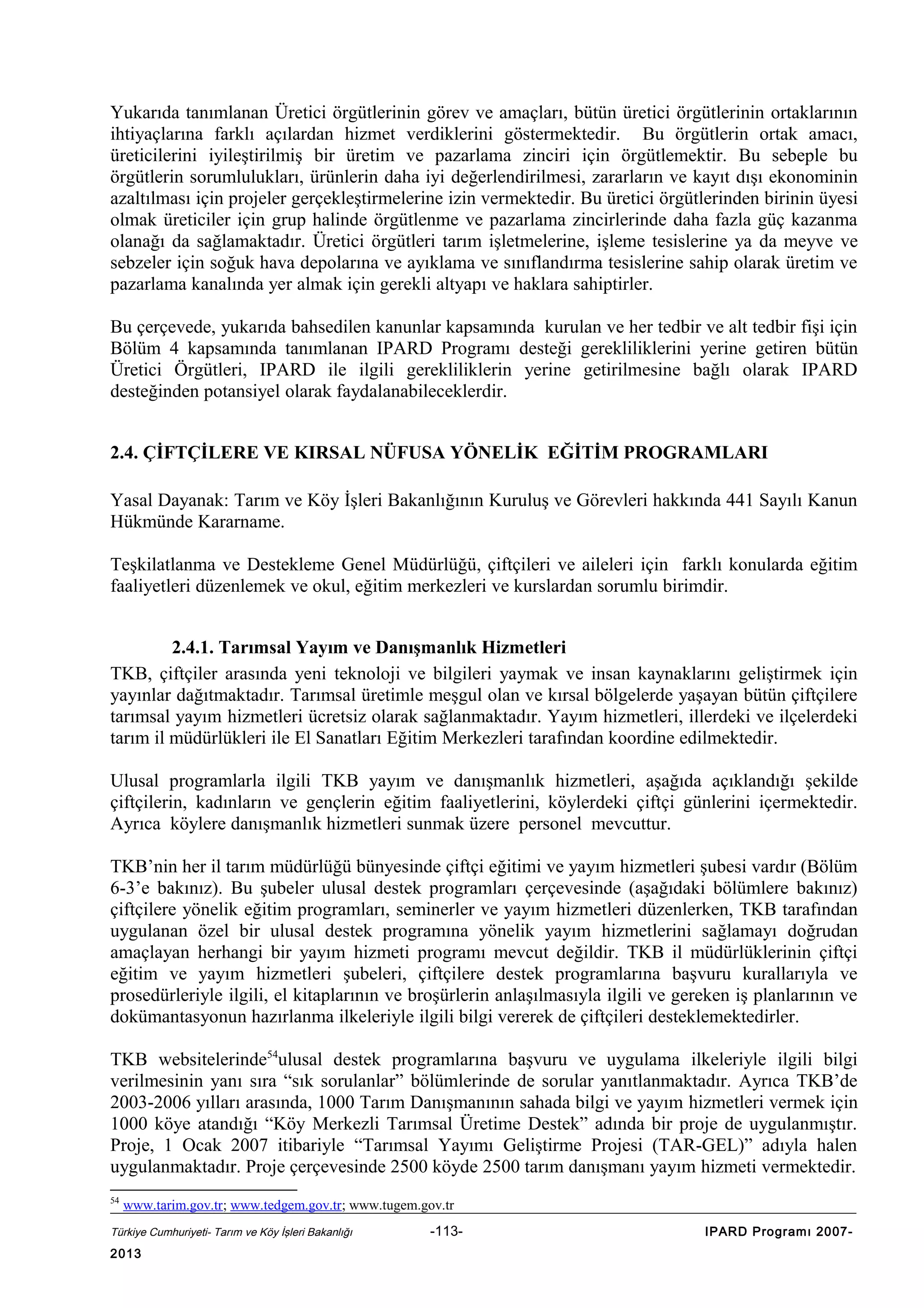Yukarıda tanımlanan Üretici örgütlerinin görev ve amaçları, bütün üretici örgütlerinin ortaklarının
ihtiyaçlarına farklı açılardan hizmet verdiklerini göstermektedir. Bu örgütlerin ortak amacı,
üreticilerini iyileştirilmiş bir üretim ve pazarlama zinciri için örgütlemektir. Bu sebeple bu
örgütlerin sorumlulukları, ürünlerin daha iyi değerlendirilmesi, zararların ve kayıt dışı ekonominin
azaltılması için projeler gerçekleştirmelerine izin vermektedir. Bu üretici örgütlerinden birinin üyesi
olmak üreticiler için grup halinde örgütlenme ve pazarlama zincirlerinde daha fazla güç kazanma
olanağı da sağlamaktadır. Üretici örgütleri tarım işletmelerine, işleme tesislerine ya da meyve ve
sebzeler için soğuk hava depolarına ve ayıklama ve sınıflandırma tesislerine sahip olarak üretim ve
pazarlama kanalında yer almak için gerekli altyapı ve haklara sahiptirler.
Bu çerçevede, yukarıda bahsedilen kanunlar kapsamında kurulan ve her tedbir ve alt tedbir fişi için
Bölüm 4 kapsamında tanımlanan IPARD Programı desteği gerekliliklerini yerine getiren bütün
Üretici Örgütleri, IPARD ile ilgili gerekliliklerin yerine getirilmesine bağlı olarak IPARD
desteğinden potansiyel olarak faydalanabileceklerdir.
2.4. ÇİFTÇİLERE VE KIRSAL NÜFUSA YÖNELİK EĞİTİM PROGRAMLARI
Yasal Dayanak: Tarım ve Köy İşleri Bakanlığının Kuruluş ve Görevleri hakkında 441 Sayılı Kanun
Hükmünde Kararname.
Teşkilatlanma ve Destekleme Genel Müdürlüğü, çiftçileri ve aileleri için farklı konularda eğitim
faaliyetleri düzenlemek ve okul, eğitim merkezleri ve kurslardan sorumlu birimdir.
2.4.1. Tarımsal Yayım ve Danışmanlık Hizmetleri
TKB, çiftçiler arasında yeni teknoloji ve bilgileri yaymak ve insan kaynaklarını geliştirmek için
yayınlar dağıtmaktadır. Tarımsal üretimle meşgul olan ve kırsal bölgelerde yaşayan bütün çiftçilere
tarımsal yayım hizmetleri ücretsiz olarak sağlanmaktadır. Yayım hizmetleri, illerdeki ve ilçelerdeki
tarım il müdürlükleri ile El Sanatları Eğitim Merkezleri tarafından koordine edilmektedir.
Ulusal programlarla ilgili TKB yayım ve danışmanlık hizmetleri, aşağıda açıklandığı şekilde
çiftçilerin, kadınların ve gençlerin eğitim faaliyetlerini, köylerdeki çiftçi günlerini içermektedir.
Ayrıca köylere danışmanlık hizmetleri sunmak üzere personel mevcuttur.
TKB’nin her il tarım müdürlüğü bünyesinde çiftçi eğitimi ve yayım hizmetleri şubesi vardır (Bölüm
6-3’e bakınız). Bu şubeler ulusal destek programları çerçevesinde (aşağıdaki bölümlere bakınız)
çiftçilere yönelik eğitim programları, seminerler ve yayım hizmetleri düzenlerken, TKB tarafından
uygulanan özel bir ulusal destek programına yönelik yayım hizmetlerini sağlamayı doğrudan
amaçlayan herhangi bir yayım hizmeti programı mevcut değildir. TKB il müdürlüklerinin çiftçi
eğitim ve yayım hizmetleri şubeleri, çiftçilere destek programlarına başvuru kurallarıyla ve
prosedürleriyle ilgili, el kitaplarının ve broşürlerin anlaşılmasıyla ilgili ve gereken iş planlarının ve
dokümantasyonun hazırlanma ilkeleriyle ilgili bilgi vererek de çiftçileri desteklemektedirler.
TKB websitelerinde54ulusal destek programlarına başvuru ve uygulama ilkeleriyle ilgili bilgi
verilmesinin yanı sıra “sık sorulanlar” bölümlerinde de sorular yanıtlanmaktadır. Ayrıca TKB’de
2003-2006 yılları arasında, 1000 Tarım Danışmanının sahada bilgi ve yayım hizmetleri vermek için
1000 köye atandığı “Köy Merkezli Tarımsal Üretime Destek” adında bir proje de uygulanmıştır.
Proje, 1 Ocak 2007 itibariyle “Tarımsal Yayımı Geliştirme Projesi (TAR-GEL)” adıyla halen
uygulanmaktadır. Proje çerçevesinde 2500 köyde 2500 tarım danışmanı yayım hizmeti vermektedir.
54

www.tarim.gov.tr; www.tedgem.gov.tr; www.tugem.gov.tr

Türkiye Cumhuriyeti- Tarım ve Köy İşleri Bakanlığı

2013

-113-

IPARD Programı 2007-

 