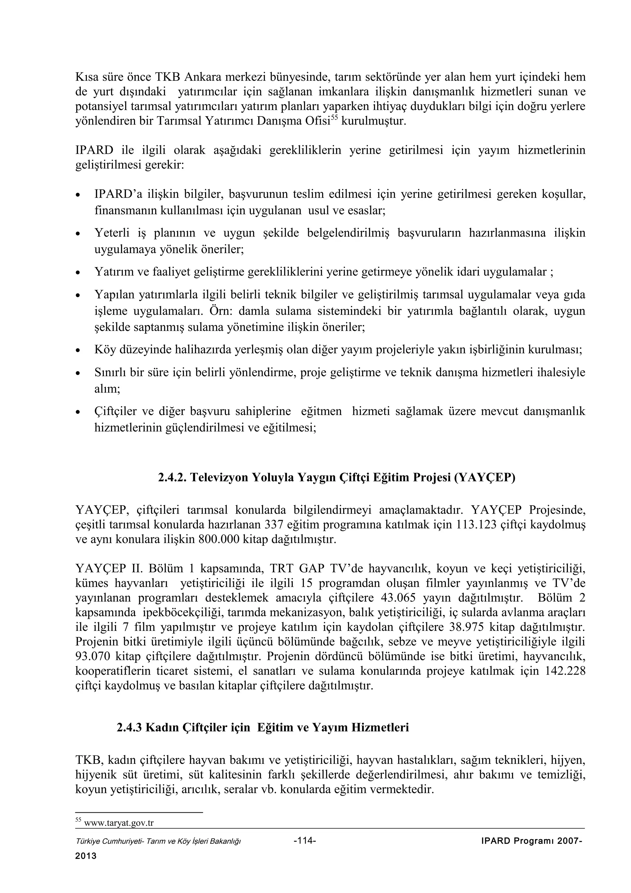 Kısa süre önce TKB Ankara merkezi bünyesinde, tarım sektöründe yer alan hem yurt içindeki hem
de yurt dışındaki yatırımcılar için sağlanan imkanlara ilişkin danışmanlık hizmetleri sunan ve
potansiyel tarımsal yatırımcıları yatırım planları yaparken ihtiyaç duydukları bilgi için doğru yerlere
yönlendiren bir Tarımsal Yatırımcı Danışma Ofisi55 kurulmuştur.
IPARD ile ilgili olarak aşağıdaki gerekliliklerin yerine getirilmesi için yayım hizmetlerinin
geliştirilmesi gerekir:
•

IPARD’a ilişkin bilgiler, başvurunun teslim edilmesi için yerine getirilmesi gereken koşullar,
finansmanın kullanılması için uygulanan usul ve esaslar;

•

Yeterli iş planının ve uygun şekilde belgelendirilmiş başvuruların hazırlanmasına ilişkin
uygulamaya yönelik öneriler;

•

Yatırım ve faaliyet geliştirme gerekliliklerini yerine getirmeye yönelik idari uygulamalar ;

•

Yapılan yatırımlarla ilgili belirli teknik bilgiler ve geliştirilmiş tarımsal uygulamalar veya gıda
işleme uygulamaları. Örn: damla sulama sistemindeki bir yatırımla bağlantılı olarak, uygun
şekilde saptanmış sulama yönetimine ilişkin öneriler;

•

Köy düzeyinde halihazırda yerleşmiş olan diğer yayım projeleriyle yakın işbirliğinin kurulması;

•

Sınırlı bir süre için belirli yönlendirme, proje geliştirme ve teknik danışma hizmetleri ihalesiyle
alım;

•

Çiftçiler ve diğer başvuru sahiplerine eğitmen hizmeti sağlamak üzere mevcut danışmanlık
hizmetlerinin güçlendirilmesi ve eğitilmesi;

2.4.2. Televizyon Yoluyla Yaygın Çiftçi Eğitim Projesi (YAYÇEP)
YAYÇEP, çiftçileri tarımsal konularda bilgilendirmeyi amaçlamaktadır. YAYÇEP Projesinde,
çeşitli tarımsal konularda hazırlanan 337 eğitim programına katılmak için 113.123 çiftçi kaydolmuş
ve aynı konulara ilişkin 800.000 kitap dağıtılmıştır.
YAYÇEP II. Bölüm 1 kapsamında, TRT GAP TV’de hayvancılık, koyun ve keçi yetiştiriciliği,
kümes hayvanları yetiştiriciliği ile ilgili 15 programdan oluşan filmler yayınlanmış ve TV’de
yayınlanan programları desteklemek amacıyla çiftçilere 43.065 yayın dağıtılmıştır. Bölüm 2
kapsamında ipekböcekçiliği, tarımda mekanizasyon, balık yetiştiriciliği, iç sularda avlanma araçları
ile ilgili 7 film yapılmıştır ve projeye katılım için kaydolan çiftçilere 38.975 kitap dağıtılmıştır.
Projenin bitki üretimiyle ilgili üçüncü bölümünde bağcılık, sebze ve meyve yetiştiriciliğiyle ilgili
93.070 kitap çiftçilere dağıtılmıştır. Projenin dördüncü bölümünde ise bitki üretimi, hayvancılık,
kooperatiflerin ticaret sistemi, el sanatları ve sulama konularında projeye katılmak için 142.228
çiftçi kaydolmuş ve basılan kitaplar çiftçilere dağıtılmıştır.
2.4.3 Kadın Çiftçiler için Eğitim ve Yayım Hizmetleri
TKB, kadın çiftçilere hayvan bakımı ve yetiştiriciliği, hayvan hastalıkları, sağım teknikleri, hijyen,
hijyenik süt üretimi, süt kalitesinin farklı şekillerde değerlendirilmesi, ahır bakımı ve temizliği,
koyun yetiştiriciliği, arıcılık, seralar vb. konularda eğitim vermektedir.
55

www.taryat.gov.tr

Türkiye Cumhuriyeti- Tarım ve Köy İşleri Bakanlığı

2013

-114-

IPARD Programı 2007-

 